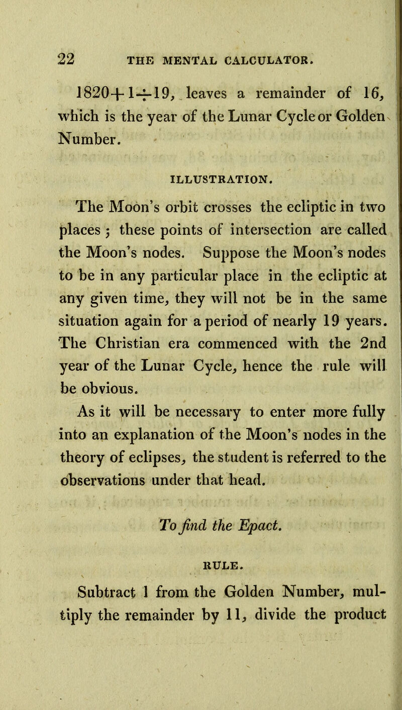 1820+1-7-19, leaves a remainder of 16, which is the year of the Lunar Cycle or Golden Number. ILLUSTRATION. The Moon's orbit crosses the ecliptic in two places 3 these points of intersection are called the Moon's nodes. Suppose the Moon's nodes to be in any particular place in the ecliptic at any given time, they will not be in the same situation again for a period of nearly 19 years. The Christian era commenced with the 2nd year of the Lunar Cycle, hence the rule will be obvious. As it will be necessary to enter more fully into an explanation of the Moon's nodes in the theory of eclipses, the student is referred to the observations under that head. To find the Epact, RULE. Subtract 1 from the Golden Number, mul- tiply the remainder by 11, divide the product