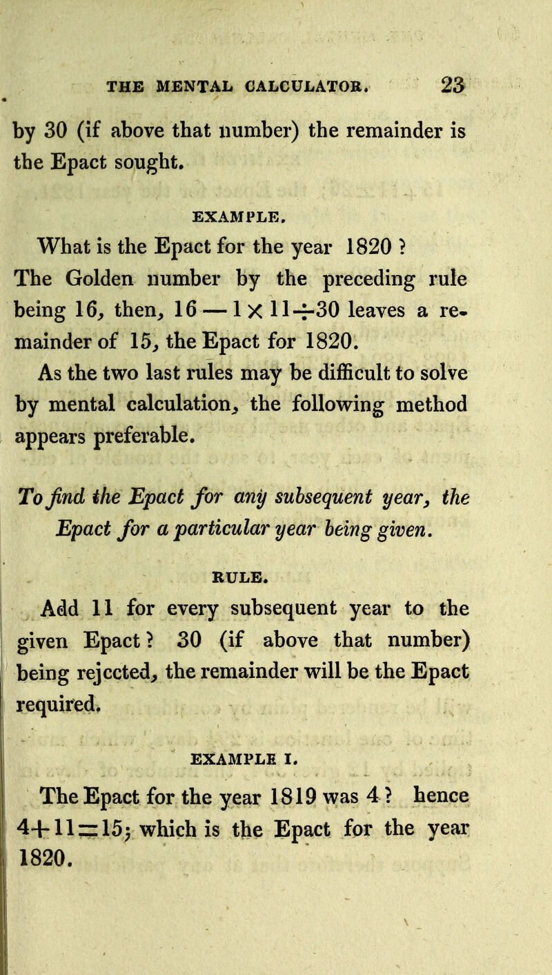 by 30 (if above that number) the remainder is the Epact sought, EXAMPLE. What is the Epact for the year 1820 ? The Golden number by the preceding rule being 16, then, 16 — 1x11 -r30 leaves a re- mainder of 15, the Epact for 1820. As the two last rules may be difficult to solve by mental calculation, the foUow^ing method appears preferable. To find ihe Epact for any subsequent year^ the Epact for a particular year being given. RULE. Add 11 for every subsequent year to the given Epact? 30 (if above that number) being rejected, the remainder will be the Epact required, EXAMPLE I. The Epact for the year 1819 was 4 ? hence 44-llz:15| which is the Epact for the year 1820.