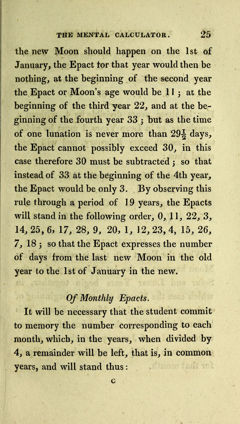 the new Moon sliould happen on the 1st of January, the Epact tor that year would then be nothing, at the beginning of the second year the Epact or Moon's age would be 11 3 at the beginning of the third year 22, and at the be- ginning of the fourth year 33 5 but as the time of one lunation is never more than 29^ days, the Epact cannot possibly exceed 30, in this case therefore 30 must be subtracted 3 so that instead of 33 at the beginning of the 4th year, the Epact would be only 3. By observing this rule through a period of 19 years, the Epacts will stand in the following order, 0, 11, 22, 3, 14, 25, 6, 17, 28, 9. 20, 1, 12, 23, 4, 15, 26, 7, 18 3 so that the Epact expresses the number of days from the last new Moon in the old year to the 1st of January in the new. Of Monthly Epacts. It will be necessary that the student commit to memory the number corresponding to each month, which, in the years, when divided by 4, a remainder will be left, that is, in common years, and will stand thus: c