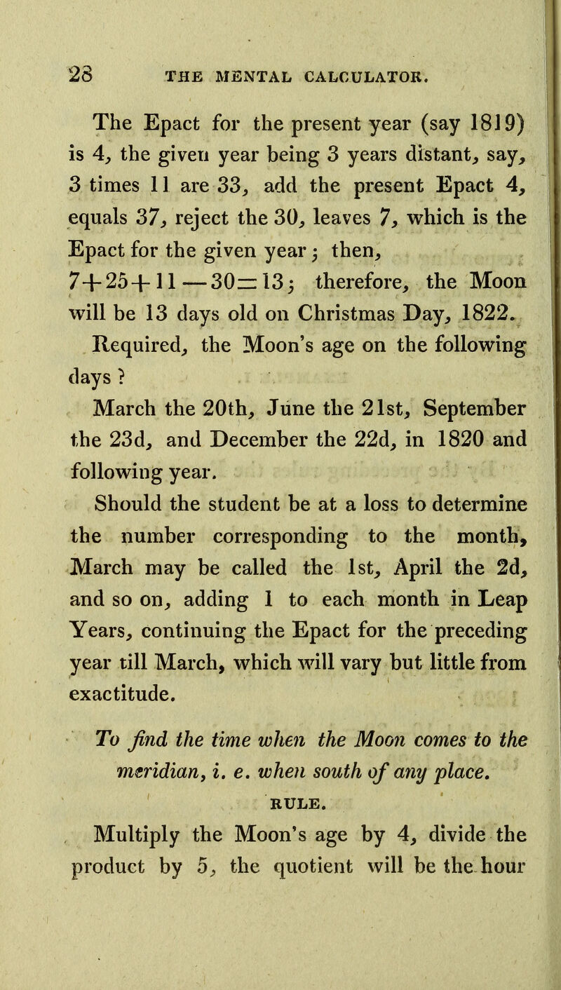 The Epact for the present year (say 1819) is 4y the given year being 3 years distant^ say, 3 times 11 are 33^ add the present Epact 4, equals 37^ reject the 30, leaves 7, which is the Epact for the given year then, 7+ 25 + 11 — 30z= 13 5 therefore, the Moon will be 13 days old on Christmas Day, 1822. Required, the Moon's age on the following days } March the 20th, June the 21st, September the 23d, and December the 22d, in 1820 and following year. Should the student be at a loss to determine the number corresponding to the month, March may be called the 1st, April the 2d, and so on, adding 1 to each month in Leap Years, continuing the Epact for the preceding year till March, which will vary but little from exactitude. To find the time when the Moon comes to the meridian, i, e, when south of any place. ' RULE. Multiply the Moon's age by 4, divide the product by 5, the quotient will be the hour