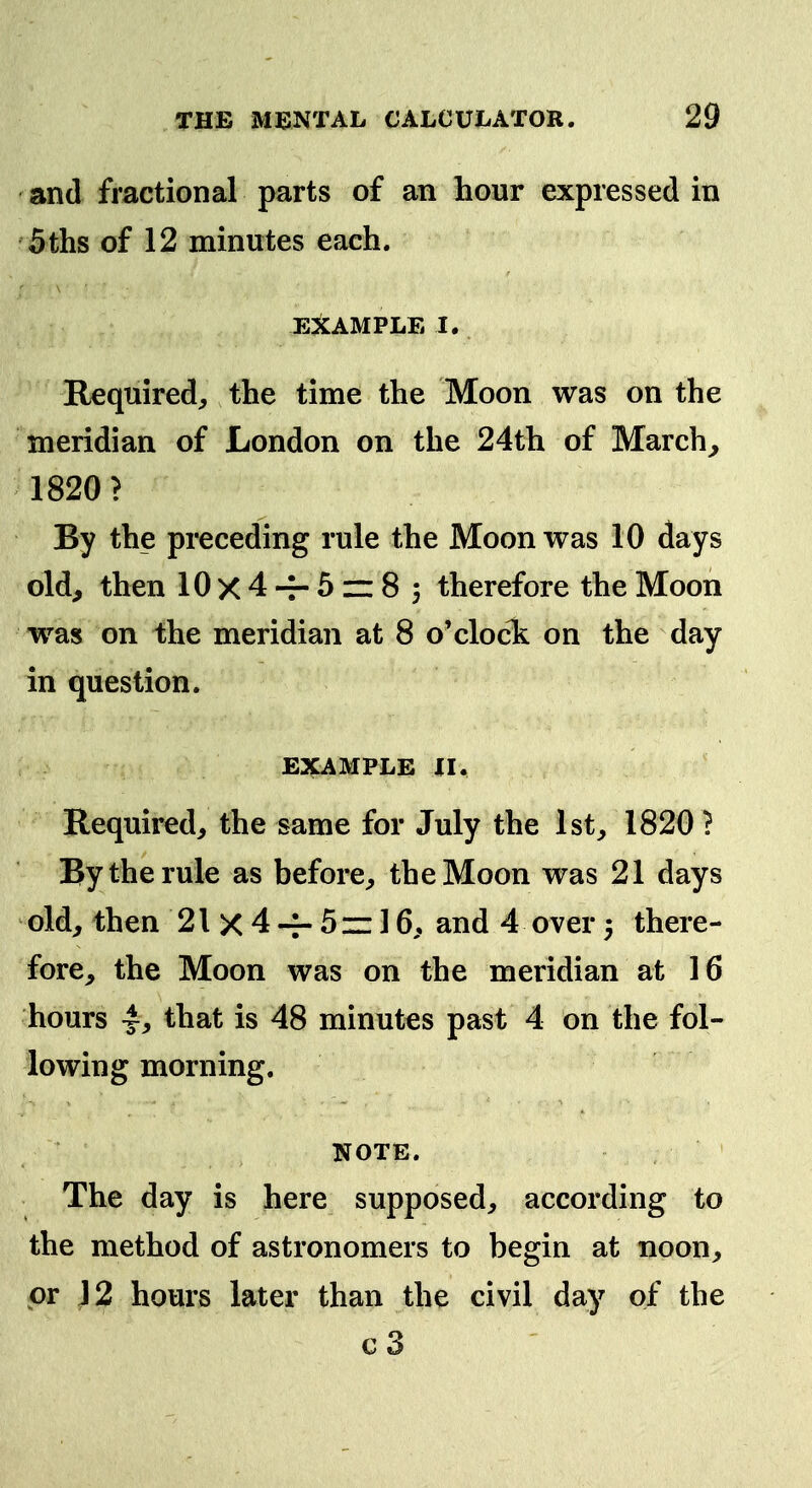 and fractional parts of an hour expressed in 5ths of 12 minutes each. EXAMPLE I. Required, the time the Moon was on the meridian of London on the 24th of March^ 1820? By the preceding rule the Moon was 10 days old, then 10x4-r-5z:8; therefore the Moon w^as on the meridian at 8 o'clock on the day in question. EXAMPLE II. Required, the same for July the 1st, 1820 ? By the rule as before, the Moon was 21 days old, then 21 X 4 -f- 5 iz 16, and 4 over 5 there- fore, the Moon was on the meridian at 16 hours 4^ that is 48 minutes past 4 on the fol- lowing morning. NOTE. The day is here supposed, according to the method of astronomers to begin at noon, or 12 hours later than the civil day of the c 3