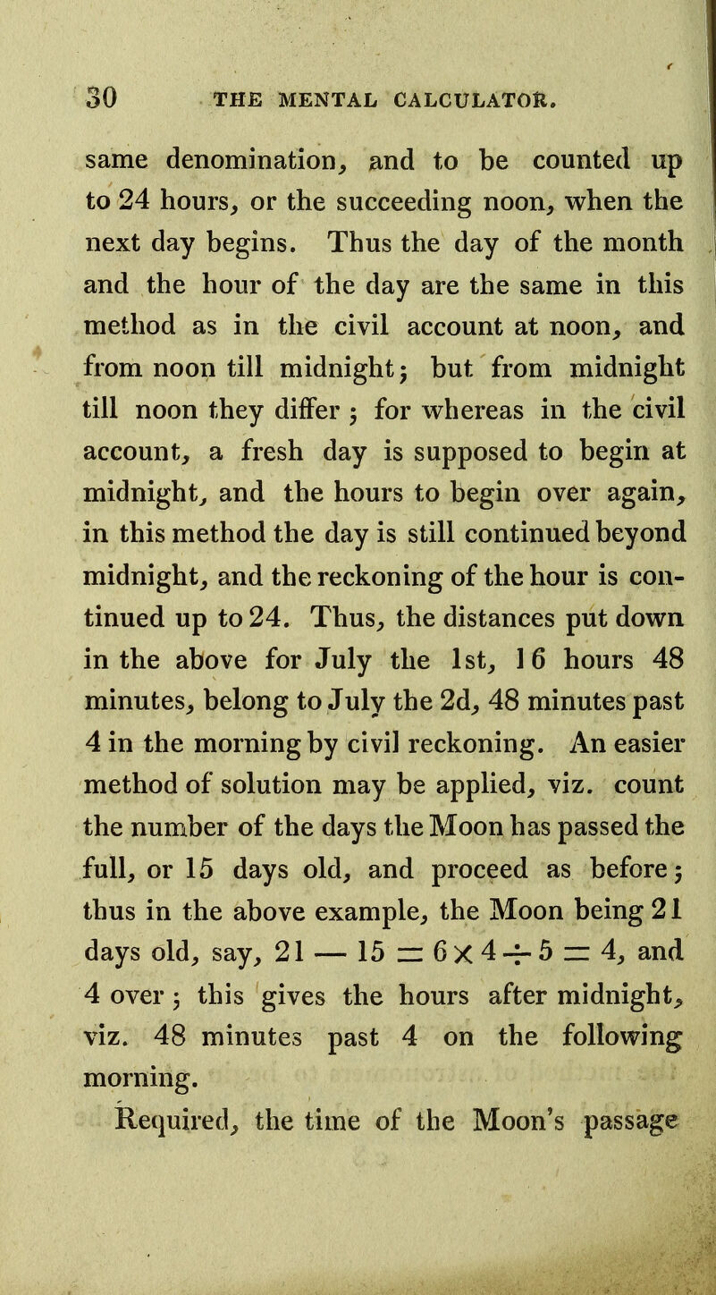 same denomination, and to be counted up to 24 hours, or the succeeding noon, when the next day begins. Thus the day of the month and the hour of the day are the same in this method as in the civil account at noon, and from noon till midnight 5 but from midnight till noon they differ 5 for whereas in the civil account, a fresh day is supposed to begin at midnight^ and the hours to begin over again, in this method the day is still continued beyond midnight, and the reckoning of the hour is con- tinued up to 24. Thus, the distances put down in the above for July the 1st, 16 hours 48 minutes, belong to July the 2d, 48 minutes past 4 in the morning by civil reckoning. An easier method of solution may be applied, viz. count the number of the days the Moon has passed the full, or 15 days old, and proceed as before 5 thus in the above example, the Moon being 21 days old, say, 21 — 15 zz 6 X 4 -r- 5 =: 4, and 4 over 5 this gives the hours after midnight, viz. 48 minutes past 4 on the following morning. Required, the time of the Moon's passage