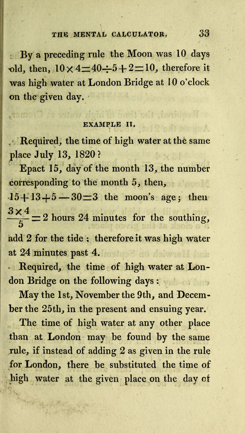 By a preceding rule the Moon was 10 days •old, then, 10x4zz40-r-5 + 2r:10, therefore it was high water at London Bridge at 10 o'clock on the given day. EXAMPLE II. Required, the time of high water at the same place July 13, 1820? Epact 15, day of the month 13, the number corresponding to the month 5, then, 15+134-5 — 30zz3 the moon's age 3 then 3x4 —— zz 2 hours 24 minutes for the southing, add 2 for the tide ; therefore it was high water at 24 minutes past 4. • Required, the time of high water at Lon- don Bridge on the following days : May the 1st, November the 9th, and Decem- ber the 25th, in the present and ensuing year. The time of high water at any other place than at London may be found by the same rule, if instead of adding 2 as given in the rule for London, there be substituted the time of bigh water at the given place on the day cf