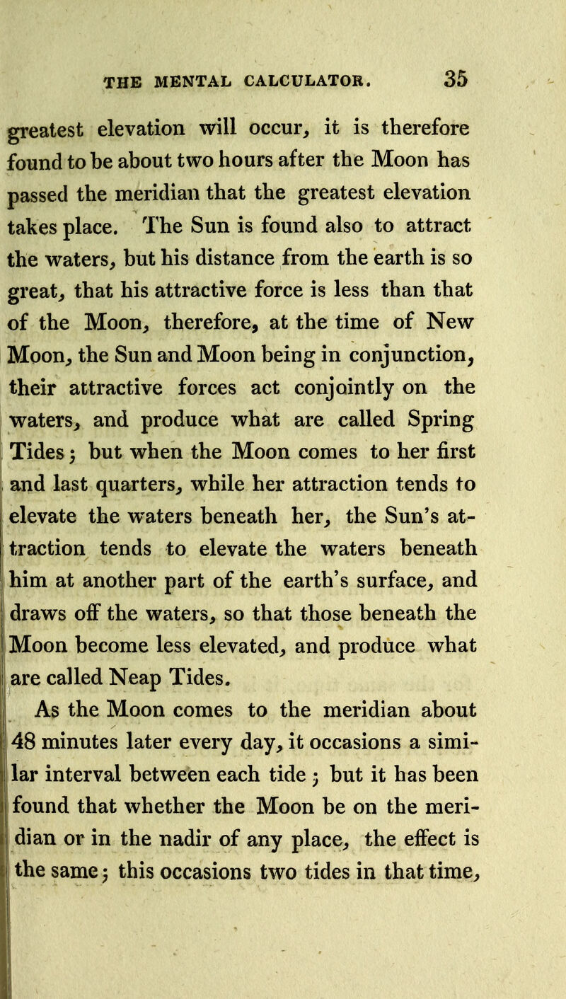 greatest elevation will occur, it is therefore found to be about two hours after the Moon has passed the meridian that the greatest elevation takes place. The Sun is found also to attract the waters, but his distance from the earth is so great, that his attractive force is less than that of the Moon, therefore, at the time of New Moon, the Sun and Moon being in conjunction, their attractive forces act conjointly on the waters, and produce what are called Spring Tides 5 but when the Moon comes to her first and last quarters, while her attraction tends to elevate the waters beneath her, the Sun's at- traction tends to elevate the waters beneath him at another part of the earth's surface, and draws off the waters, so that those beneath the Moon become less elevated, and produce what are called Neap Tides. As the Moon comes to the meridian about 48 minutes later every day, it occasions a simi- lar interval between each tide ; but it has been found that whether the Moon be on the meri- dian or in the nadir of any place, the effect is the same 5 this occasions two tides in that time.