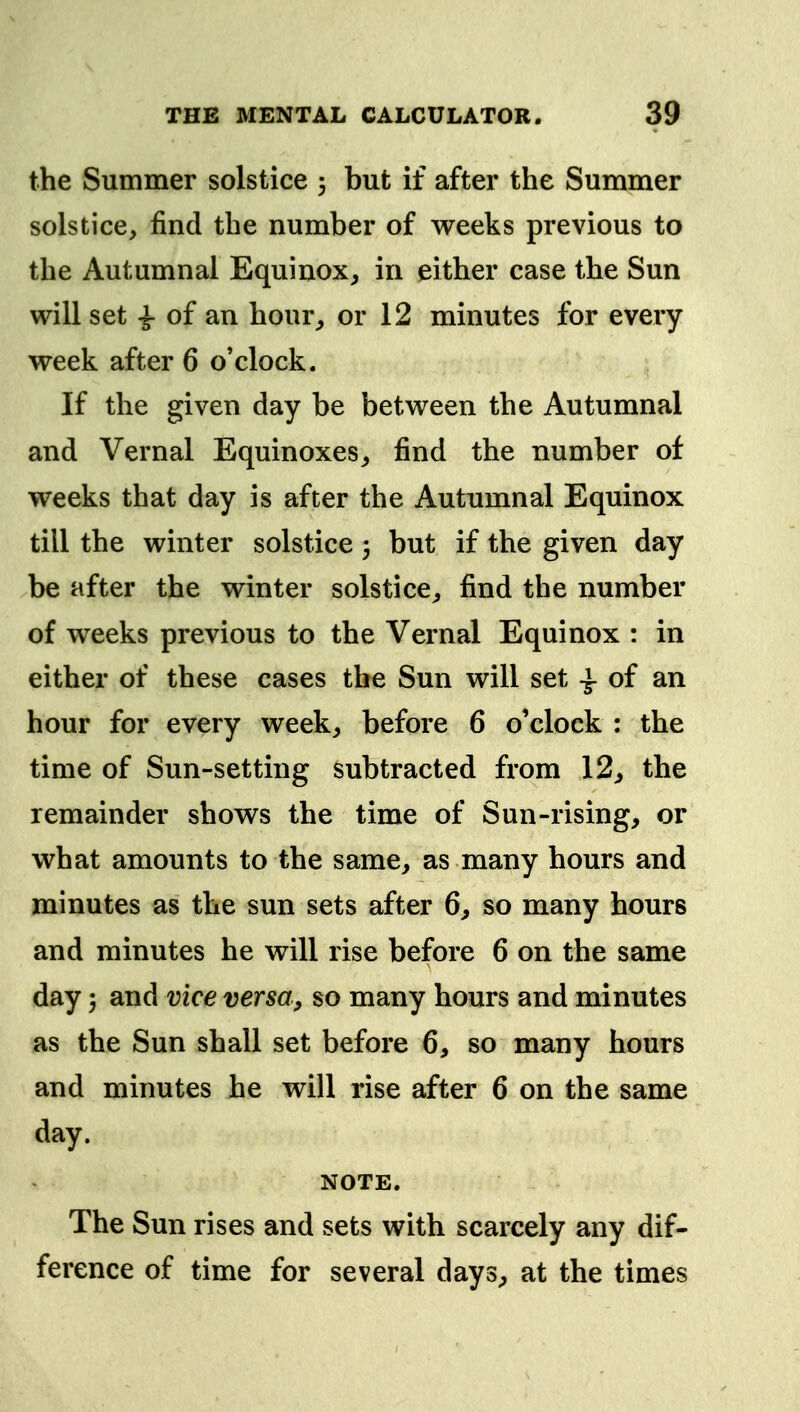 the Summer solstice ; but if after the Summer solstice, find the number of weeks previous to the Autumnal Equinox^ in either case the Sun will set -J- of an hour, or 12 minutes for every week after 6 o'clock. If the given day be between the Autumnal and Vernal Equinoxes, find the number of weeks that day is after the Autumnal Equinox till the winter solstice 3 but if the given day be after the winter solstice, find the number of weeks previous to the Vernal Equinox : in either of these cases the Sun will set \ of an hour for every week, before 6 o'clock : the time of Sun-setting subtracted from 12, the remainder shows the time of Sun-rising, or what amounts to the same, as many hours and minutes as the sun sets after 6, so many hours and minutes he will rise before 6 on the same day 5 and vice versa, so many hours and minutes as the Sun shall set before 6, so many hours and minutes he will rise after 6 on the same day. NOTE. The Sun rises and sets with scarcely any dif- ference of time for several days^ at the times