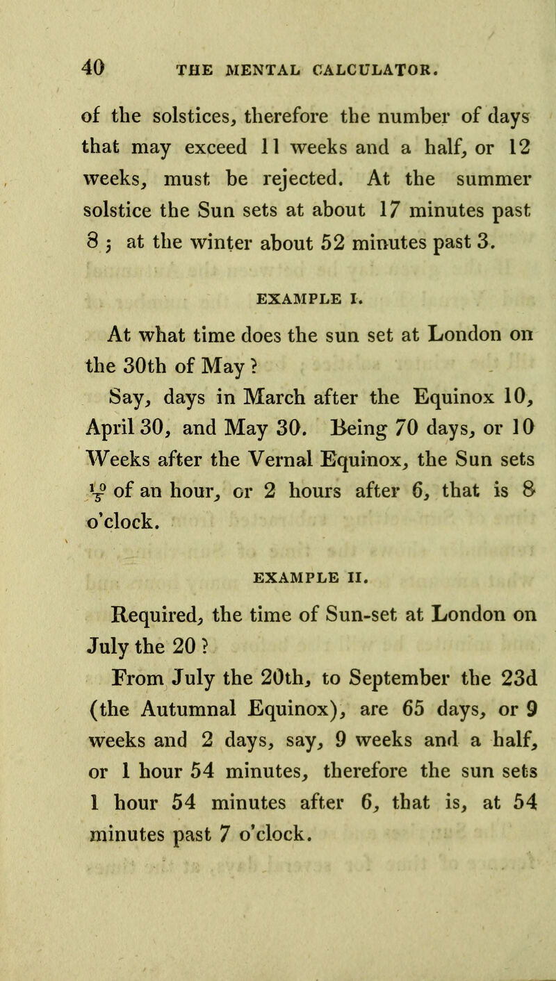 of the solstices, therefore the number of days that may exceed 11 weeks and a half, or 12 weeks, must be rejected. At the summer solstice the Sun sets at about 17 minutes past 8 3 at the winter about 52 minutes past 3. EXAMPLE I. At what time does the sun set at London on the 30th of May > Say, days in March after the Equinox 10, April 30, and May 30. Being 70 days, or 10 Weeks after the Vernal Equinox, the Sun sets y of an hour^ or 2 hours after 6, that is 8 o'clock. EXAMPLE II. Required, the time of Sun-set at London on July the 20 ? From July the 20th, to September the 23d (the Autumnal Equinox), are 65 days, or 9 weeks and 2 days, say, 9 weeks and a half, or 1 hour 54 minutes, therefore the sun sets 1 hour 54 minutes after 6, that is, at 54 minutes past 7 o'clock.