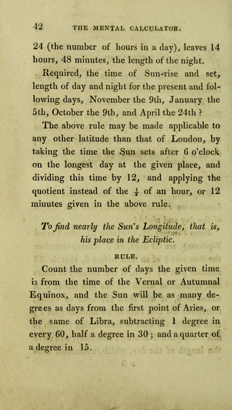 24 (the number of hours in a clay), leaves 14 hour?^ 48 minutes, the length of the night. Required, the time of Sun-rise and set, length of day and night for the present and fol- lowing days, November the 9th, January the 5th^ October the 9th, and April the 24th ? The above rule may be made applicable to any other latitude than that of London, by taking the time the Sun sets after 6 o'clock on the longest day at the given place, and dividing this time by 12, and applying the quotient instead of the -J- of an hour, or 12 minutes given in the above rule. To find nearly the Sun's Longitude, that is, his place in the Ecliptic. RULE. Count the number of days the given time is from the time of the Vernal or Autumnal Equinox, and the Sun will be as many de- grees as days from the first point of Aries, or the same of Libra, subtracting 1 degree in every 60, half a degree in 30 3 and a quarter of a degree in 15.