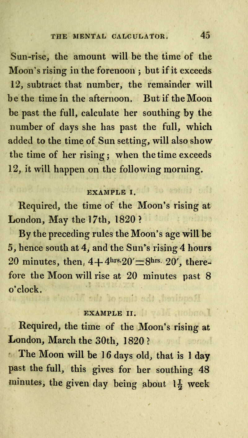 Sun-rise, the amount will be the time of the Moon's rising in the forenoon j but if it exceeds 12, subtract that number, the remainder will be the time in the afternoon. But if the Moon be past the full, calculate her southing by the number of days she has past the full, which added to the time of Sun setting, will also show the time of her rising; when the time exceeds 12, it will happen on the following morning. EXAMPLE I. Required, the time of the Moon's rising at London, May the 17th, 1820 > By the preceding rules the Moon's age will be 5, hence south at 4, and the Sun's rising 4 hours 20 minutes, then, 4+4hrs.20'=i8i»rs 20', there- fore the Moon will rise at 20 minutes past 8 o'clock. EXAMPLE II. Required, the time of the Moon's rising at London, March the 30th, 1820 ? The Moon will be 16 days old, that is 1 day past the full, this gives for her southing 48 minutes, the given day being about 1^ week