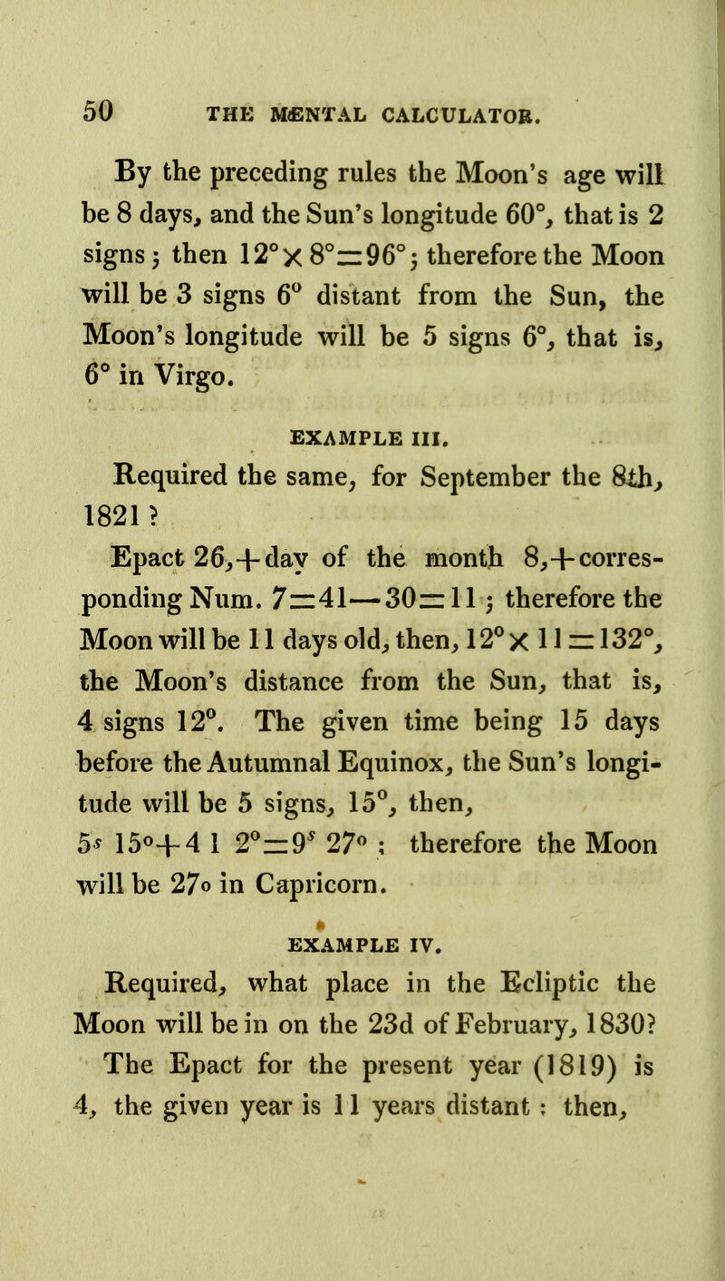 50 By the preceding rules the Moon's age will be 8 days, and the Sun's longitude 60°, that is 2 signs} then 12°x8°z:96°3 therefore the Moon will be 3 signs 6^ distant from the Sun, the Moon's longitude will be 5 signs 6% that is, 6^ in Virgo. EXAMPLE III. Required the same, for September the 8th, 1821? Epact 26,+day of the month 8,+corres- ponding Num. 7—41—30~113 therefore the Moon will be 11 days old, then, 12^ x 11 =: 132°, the Moon's distance from the Sun, that is, 4 signs 12®. The given time being 15 days before the Autumnal Equinox, the Sun's longi- tude will be 5 signs, 15®, then, 5^ 150+4 I 2®zi9' 27« ; therefore the Moon will be 27o in Capricorn. EXAMPLE IV. Required, what place in the Ecliptic the Moon will be in on the 23d of February, 1830? The Epact for the present year (1819) is