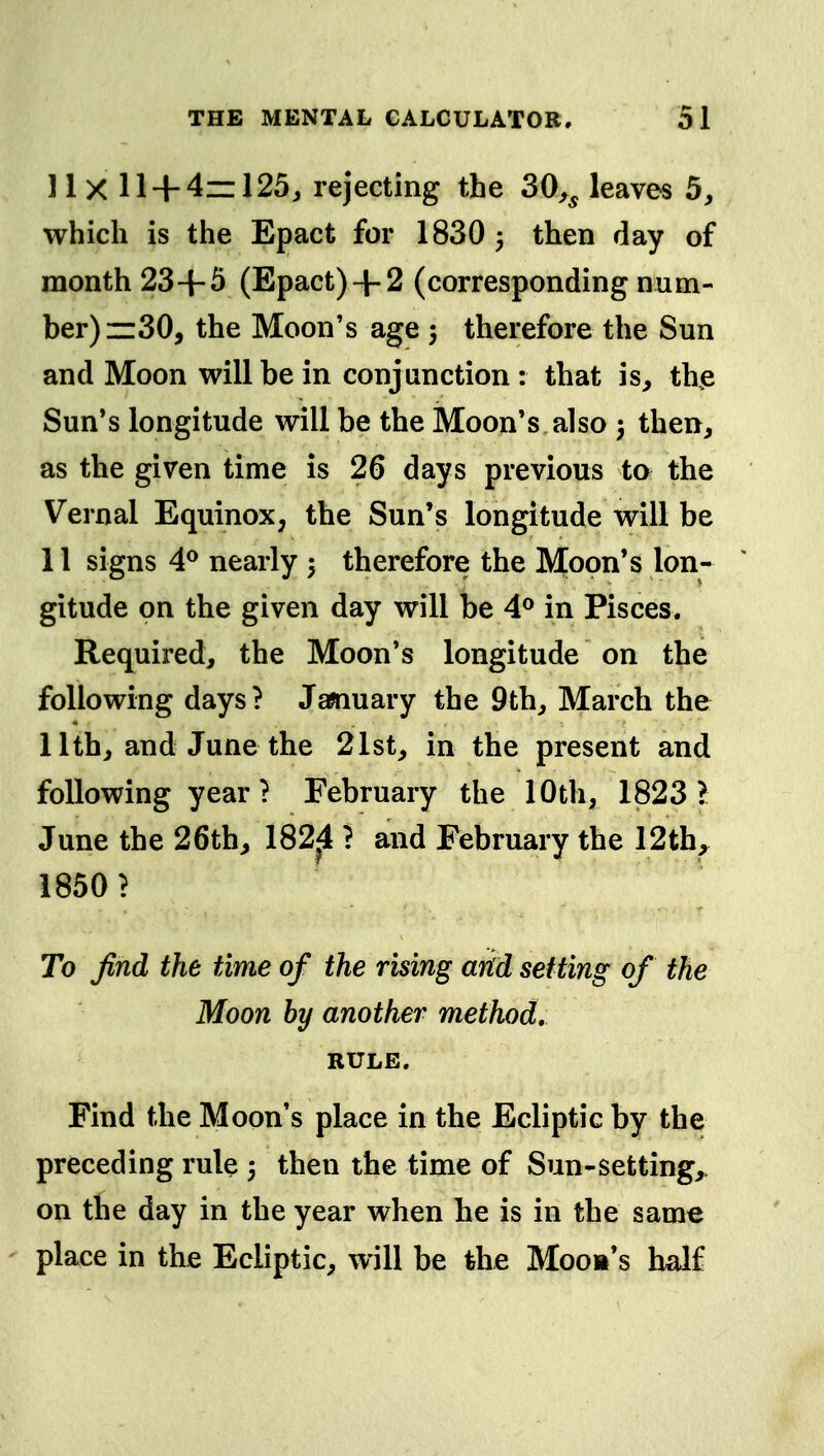 11 X 11 + 4=125, rejecting the 30,^ leaves 5, which is the Epact for 1830 3 then day of month 23+5 (Epact)+ 2 (corresponding num- ber) zz30, the Moon's age 5 therefore the Sun and Moon will be in conjunction : that is, th^e Sun*s longitude will be the Moon's also 5 then, as the given time is 26 days previous to the Vernal Equinox, the Sun's longitude will be 11 signs 4^ nearly 3 therefore the Moon's lon- gitude on the given day will be 4° in Pisces. Required, the Moon's longitude on the following days ? Jawiuary the 9th, March the 11th, and June the 21st, in the present and following year? February the 10th, 1823 V June the 26th, 182^4 ? and February the 12th, 1850? To find the time of the rising arid setting of the Moon by another method, RULE. Find the Moon's place in the Ecliptic by the preceding rule 5 then the time of Sun-setting,, on the day in the year when he is in the same ' place in the Ecliptic, will be tbe Moob's half