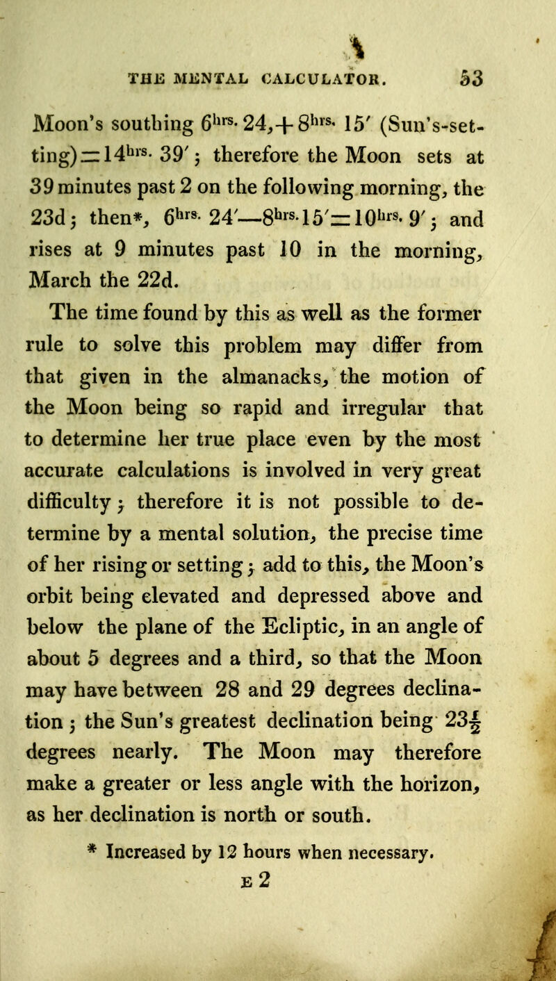 Moon*s southing 6^'^-24,+15' (Sun's-set- ting)ml4^^^-39'; therefore the Moon sets at 39 minutes past 2 on the following morning, the 23d3 then*, 6^'^'24—8^'''lb'=zW''''9'', and rises at 9 minutes past 10 in the morning, March the 22d. The time found by this as well as the former rule to solve this problem may differ from that given in the almanacks, the motion of the Moon being so rapid and irregular that to determine her true place even by the most accurate calculations is involved in very great difficulty 'y therefore it is not possible to de- termine by a mental solution, the precise time of her rising or setting y add to this, the Moon's orbit being elevated and depressed above and below the plane of the Ecliptic, in an angle of about 5 degrees and a third, so that the Moon may have between 28 and 29 degrees declina- tion 3 the Sun's greatest declination being 23^ degrees nearly. The Moon may therefore make a greater or less angle with the horizon, as her declination is north or south. * Increased by 12 hours when necessary. e2