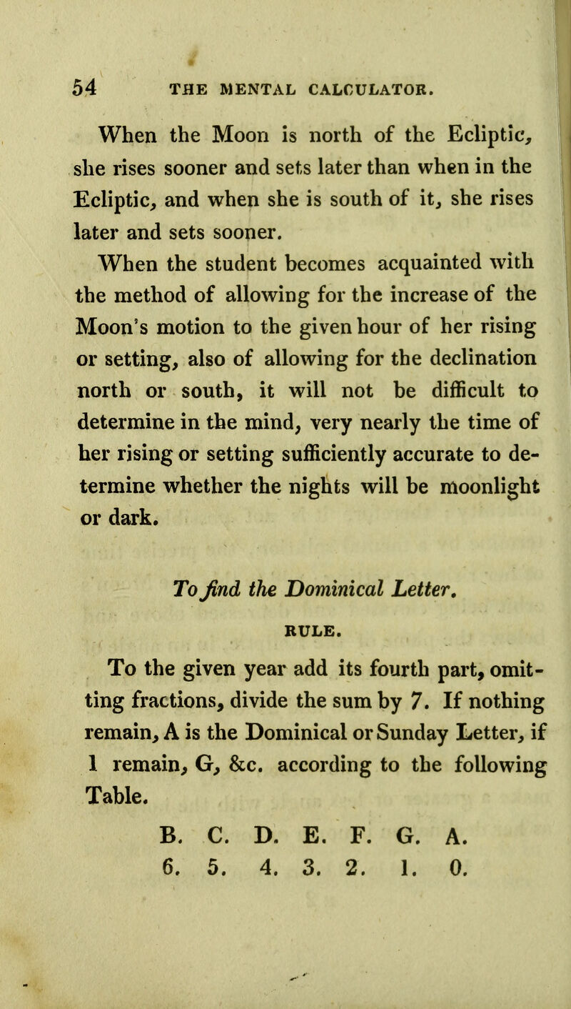 When the Moon is north of the Ecliptic, she rises sooner and sets later than when in the Ecliptic, and when she is south of it, she rises later and sets sooner. When the student becomes acquainted with the method of allowing for the increase of the Moon's motion to the given hour of her rising or setting, also of allowing for the declination north or south, it will not be difficult to determine in the mind, very nearly the time of her rising or setting sufficiently accurate to de- termine whether the nights will be moonlight or dark. To find the Dominical Letter, RULE. To the given year add its fourth part, omit- ting fractions, divide the sum by 7. If nothing remain, A is the Dominical or Sunday Letter, if 1 remain, G, &c. according to the following Table. B. C. D. E. F. G. A. 6. 5. 4. 3. 2. 1. 0.