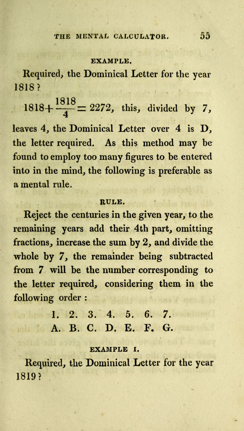 EXAMPLE, Required, the Dominical Letter for the year 1818? 1 Q 1 O 1818+—r^= 2272, this, divided by 7, 4 leaves 4, the Dominical Letter over 4 is D, the letter required. As this method may be found to employ too many figures to be entered into in the mind, the following is preferable as a mental rule. RULE. Reject the centuries in the given year, to the remaining years add their 4th part, omitting fractions, increase the sum by 2, and divide the vrhole by 7, the remainder being subtracted from 7 will be the number corresponding to the letter required, considering them in the following order : L 2. 3. 4. 5. 6. 7. A. B. C. D. E. F. G. EXAMPLE 1. Required, the Dominical Letter for the year 1819?