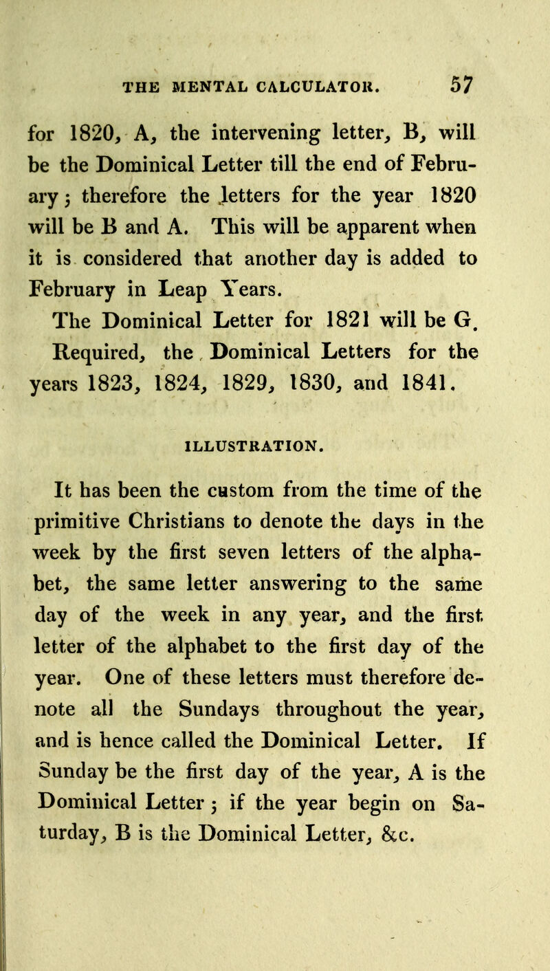 for 1820, A, the intervening letter, B, will be the Dominical Letter till the end of Febru- ary 5 therefore the .letters for the year 1820 will be B and A. This will be apparent when it is considered that another day is added to February in Leap Years. The Dominical Letter for 1821 will be G. Required, the Dominical Letters for the years 1823, 1824, 1829, 1830, and 1841, ILLUSTRATION. It has been the custom from the time of the primitive Christians to denote the days in the week by the first seven letters of the alpha- bet, the same letter answering to the same day of the week in any year, and the first letter of the alphabet to the first day of the year. One of these letters must therefore de- note all the Sundays throughout the year, and is hence called the Dominical Letter. If Sunday be the first day of the year, A is the Dominical Letter 5 if the year begin on Sa- turday, B is the Dominical Letter, &c.