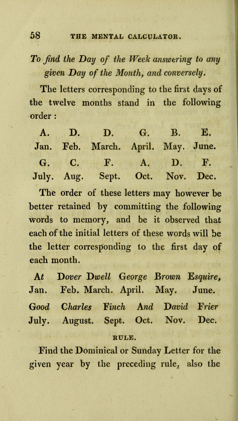 To find the Day of the Week answering to any given Day of the Month, and conversely. The letters corresponding to the first days of the twelve months stand in the following order : A. D. D. G. B. E. Jan. Feb. March. April. May. June. G. C. F. A. D. F. July. Aug, Sept. Oct. Nov. Dec. The order of these letters may however be better retained by committing the following words to memory, and be it observed that each of the initial letters of these words will be the letter corresponding to the first day of each month. A^ Dover Dwell George I^rown 'Esquire, Jan. Feb. March. April. May, June. Good Charles ¥inch And David Frier July. August. Sept. Oct. Nov. Dec. RULE. Find the Dominical or Sunday Letter for the given year by the preceding rule^ also the