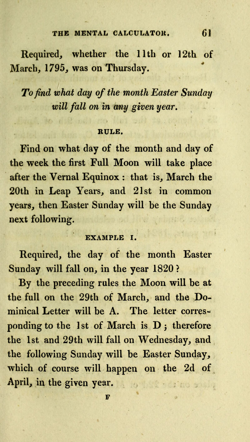 Required, whether the 11th or 12th of March, 1795, was on Thursday. To find what day of the month Easter Sunday will fall on in any given year. RULE, Find on what day of the month and day of the week the first Full Moon will take place after the Vernal Equinox : that is, March the 20th in Leap Years, and 21st in common years, then Easter Sunday will be the Sunday next following. EXAMPLE I. Required, the day of the month Easter Sunday will fall on, in the year 1820 ? By the preceding rules the Moon will be at the full on the 29th of March, and the Do- minical Letter will be A. The letter corres- ponding to the 1st of March is D 3 therefore the 1st and 29th will fall on Wednesday, and the following Sunday will be Easter Sunday, which of course will happen on the 2d of April, in the given year. p