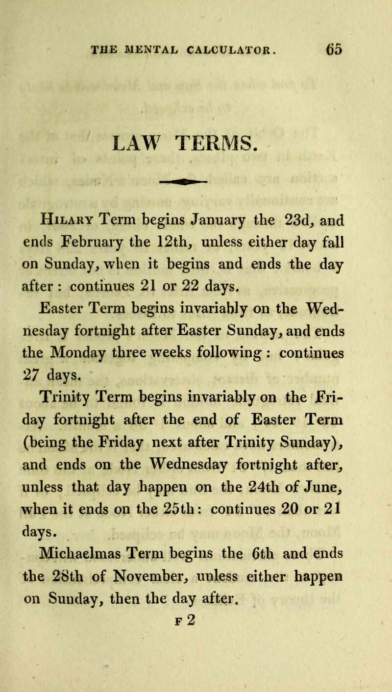 LAW TERMS. Hilary Term begins January the 23d;, and ends February the 12th, unless either day fall on Sunday, when it begins and ends the day after : continues 21 or 22 days. Easter Term begins invariably on the Wed- nesday fortnight after Easter Sunday, and ends the Monday three weeks following ; continues 27 days. Trinity Term begins invariably on the Fri- day fortnight after the end of Easter Term (being the Friday next after Trinity Sunday), and ends on the Wednesday fortnight after, unless that day happen on the 24th of June, when it ends on the 25th: continues 20 or 21 days. Michaelmas Term begins the 6th and ends the 28th of November, unless either happen on Sunday, then the day after. f2