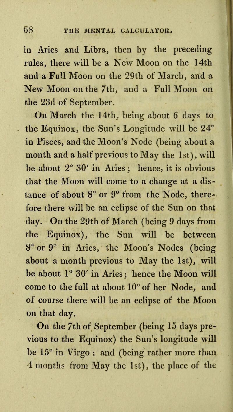 in Aries and Libra^ then by the preceding rules^ there will be a New Moon on the 14th and a Full Moon on the 29th of March, and a New Moon on the 7th, and a Full Moon on the 23d of September. On March the 14th, being about 6 days to ~ the Equinox, the Sun's Longitude will be 24* in Pisces, and the Moon's Node (being about a month and a half previous to May the 1st), will be about 2° 30' in Aries 3 hence, it is obvious that the Moon will come to a change at a dis- tance of about 8° or 9® from the Node, there- fore there will be an eclipse of the Sun on that day. On the 29th of March (being 9 days from the Equinox), the Sun will be between 8*^ or 9° in Aries, the Moon's Nodes (being about a month previous to May the 1st), will be about F 30' in Aries 3 hence the Moon will come to the full at about 10° of her Node, and of course there will be an eclipse of the Moon on that day. On the 7th of September (being 15 days pre- vious to the Equinox) the Sun's longitude will be 15° in Virgo ; and (being rather more than 4 months from May the 1st), the place of the