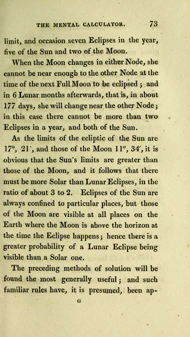 limit, and occasion seven Eclipses in the year, five of the Sun and two of the Moon. When the Moon changes in either Node, she cannot be near enough to the other Node at the time of the next Full Moon to be eclipsed 5 and in 6 Lunar months afterw^ards, that is, in about 177 days, she vs^ill change near the other Node 5 in this case there cannot be more than two Eclipses in a year, and both of the Sun. As the limits of the ecliptic of the Sun are l7^ 21and those of the Moon 1T, 34', it is obvious that the Sun's limits are greater than those of the Moon, and it follows that there must be more Solar than Lunar Eclipses, in the ratio of about 3 to 2. Eclipses of the Sun are always confined to particular places, but those of the Moon are visible at all places on the Earth where the Moon is above the horizon at the time the Eclipse happens hence there is a greater probability of a Lunar Eclipse being visible than a Solar one. The preceding methods of solution will be found the most generally useful ^ and such familiar rules have, it is presumed, been ap- G