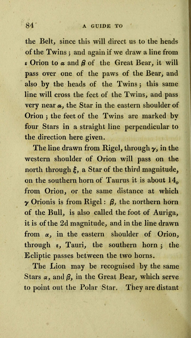 the Belt, since this will direct us to the heads of the Twins 5 and again if we draw a line from 6 Orion to a and 0 of the Great Bear, it will pass over one of the paws of the Bear, and also by the heads of the Twins 5 this same line will cross the feet of the Twins, and pass very near a, the Star in the eastern shoulder of Orion 5 the feet of the Twins are marked by four Stars in a straight line perpendicular to the direction here given. The line drawn from Rigel, through y, in the western shoulder of Orion will pass on the north through |, a Star of the third magnitude, on the southern horn of Taurus it is about 14^ from Orion, or the same distance at which y Orionis is from Rigel: /S, the northern horn of the Bull, is also called the foot of Auriga, it is of the 2d magnitude, and in the line drawn from a, in the eastern shoulder of Orion, through £, Tauri, the southern horn j the Ecliptic passes between the two horns. The Lion may be recognised by the same Stars a, and /3, in the Great Bear, which serve to point out the Polar Star. They are distant