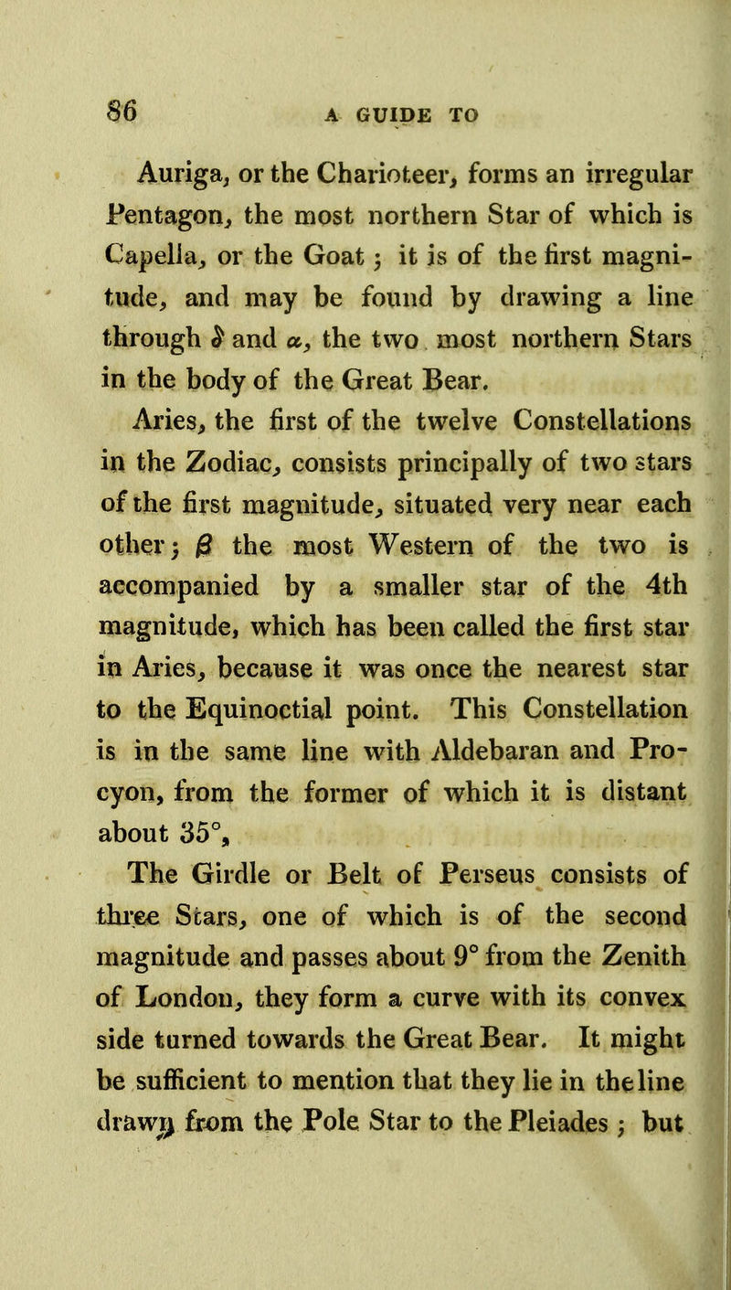 Auriga; or the Charioteer, forms an irregular Pentagon, the most northern Star of which is CapelJa, or the Goat 3 it is of the first magni- tude, and may be found by drawing a line through S and a, the two most northern Stars in the body of the Great Bear. Aries, the first of the twelve Constellations in the Zodiac, consists principally of two stars of the first magnitude, situated very near each other) ff the most Western of the two is accompanied by a smaller star of the 4th magnitude, which has been called the first star in Aries, because it was once the nearest star to the Equinoctial point. This Constellation is in the same line with Aldebaran and Pro- cyon, from the former of which it is distant about 35% The Girdle or Belt of Perseus consists of thi'.ee Stars, one of which is of the second magnitude and passes about 9° from the Zenith of London, they form a curve with its convex side turned towards the Great Bear. It might be sufficient to mention that they lie in the line drawi^ from the Pole Star to the Pleiades ; but