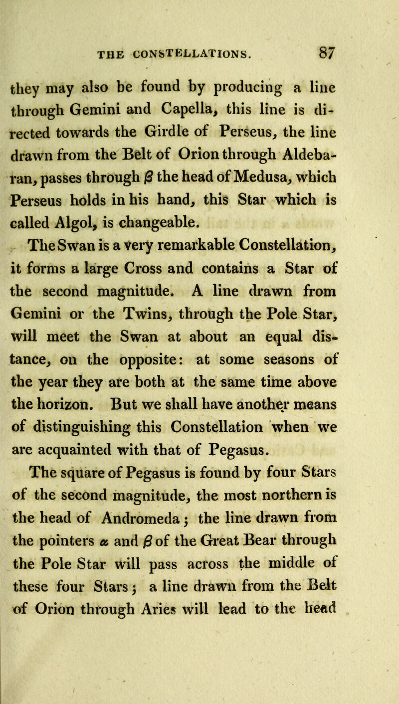 they may also be found by producing a line through Gemini and Capella, this line is di- rected towards the Girdle of Perseus, the line drawn from the Belt of Orion through Aldeba- i*an, passes through the head of Medusa, which Perseus holds in his hand, this Star which is called Algol, is changeable. The Swan is a very remarkable Constellation, it forms a large Cross and contains a Star of the second magnitude. A line drawn from Gemini or the Twins, through the Pole Star, will meet the Swan at about an equal dis- tance, on the opposite: at some seasons of the year they are both at the same time above the horizon. But we shall have another means of distinguishing this Constellation when we are acquainted with that of Pegasus. The square of Pegasus is found by four Stars of the second magnitude, the most northern is the head of Andromeda 5 the line drawn from the pointers a and jSof the Great Bear through the Pole Star will pass across the middle of these four Stars 3 a line drawn from the Belt of Orion through Aries will lead to the heftd