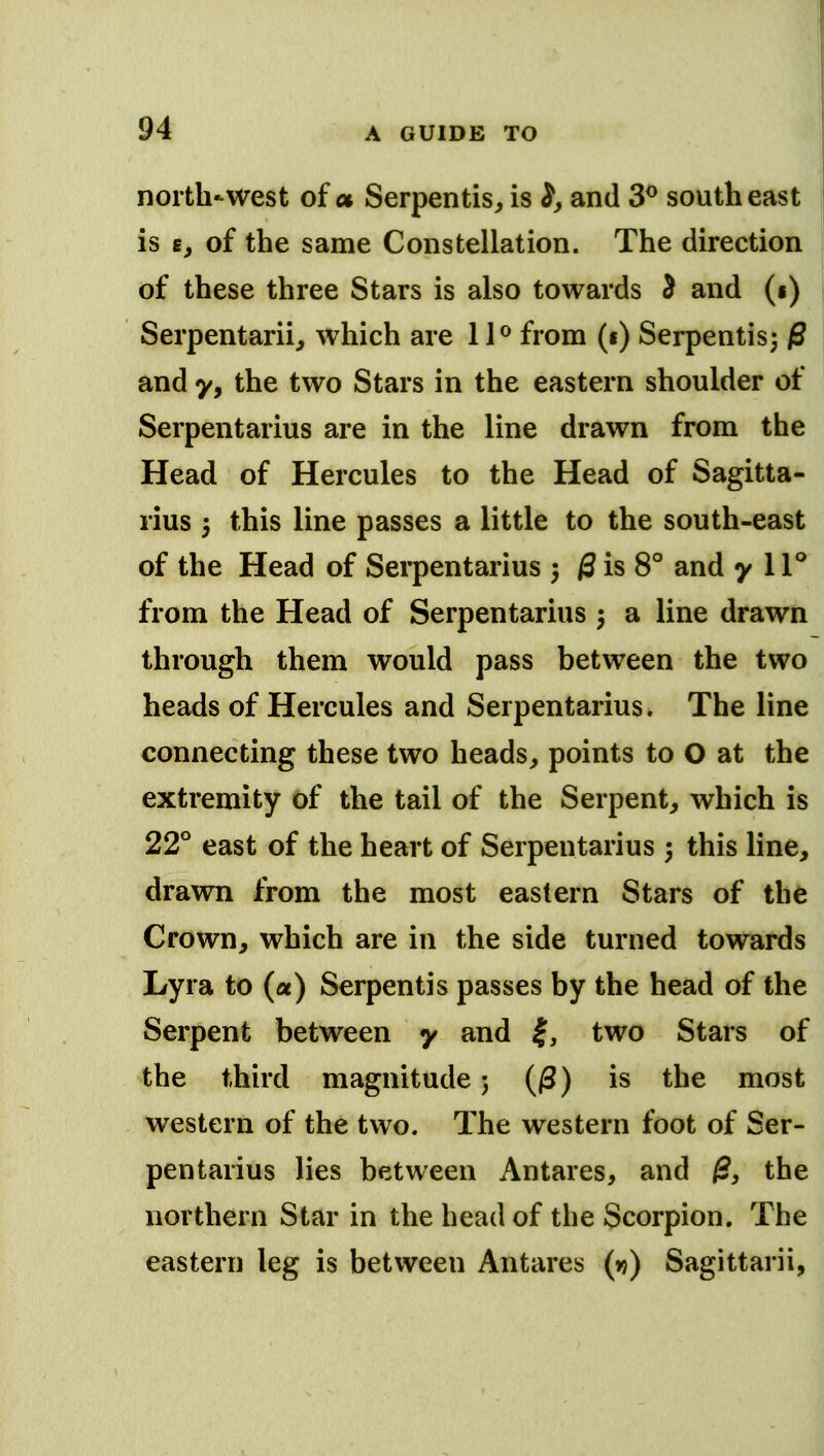 north-west of a Serpentis, is and 3^ southeast is e, of the same Constellation. The direction of these three Stars is also towards 5 and (i) Serpentariij which are from (i) Serpentisj p and y, the two Stars in the eastern shoulder of Serpentarius are in the line drawn from the Head of Hercules to the Head of Sagitta- rius 5 this line passes a little to the south-east of the Head of Serpentarius } 0isS° and y 1F from the Head of Serpentarius a line drawn through them would pass between the two heads of Hercules and Serpentarius. The line connecting these two heads, points to O at the extremity of the tail of the Serpent, which is 22° east of the heart of Serpentarius 5 this line, drawn from the most eastern Stars of the Crown, which are in the side turned towards Lyra to (a) Serpentis passes by the head of the Serpent between y and |, two Stars of the third magnitude 5 (/3) is the most western of the two. The western foot of Ser- pentarius lies between Antares, and ^, the northern Star in the head of the Scorpion. The eastern leg is between Antares (vi) Sagittarii,