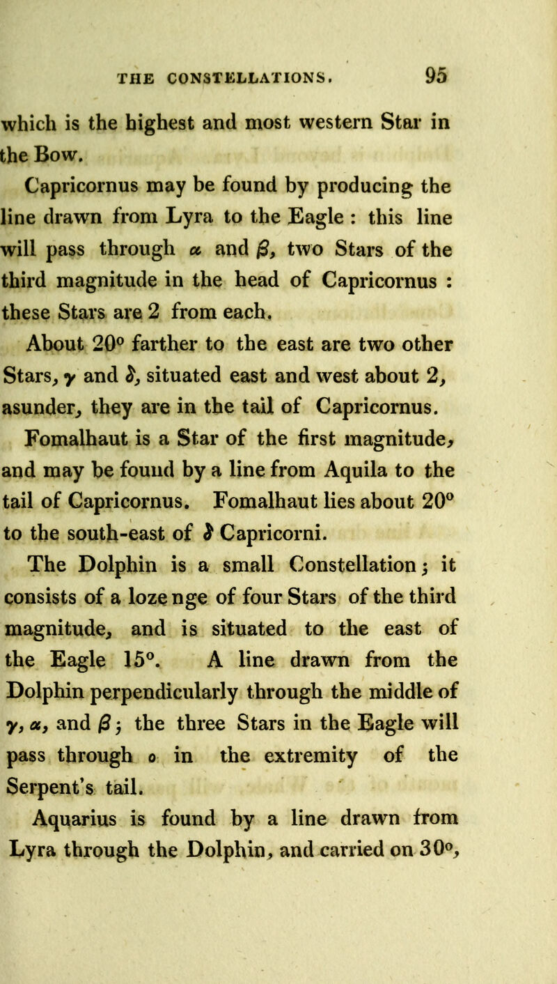 which is the highest and most western Star in the Bow. Capricornus may be found by producing the line drawn from Lyra to the Eagle : this line will pass through a and ^, two Stars of the third magnitude in the head of Capricornus : these Stars are 2 from each. About 20^ farther to the east are two other Stars^ y and situated east and west about 2, asunder, they are in the tail of Capricornus. Fomalhaut is a Star of the first magnitude, and may be found by a line from Aquila to the tail of Capricornus, Fomalhaut lies about 20^ to the south-east of i Capricorni. The Dolphin is a small Constellation; it consists of a lozenge of four Stars of the third magnitude, and is situated to the east of the Eagle 15^. A line drawn from the Dolphin perpendicularly through the middle of y, Uy and 0 5 the three Stars in the Eagle will pass through 0 in the extremity of the Serpent*s tail. Aquarius is found by a line drawn from Lyra through the Dolphin, and carried on SO®,