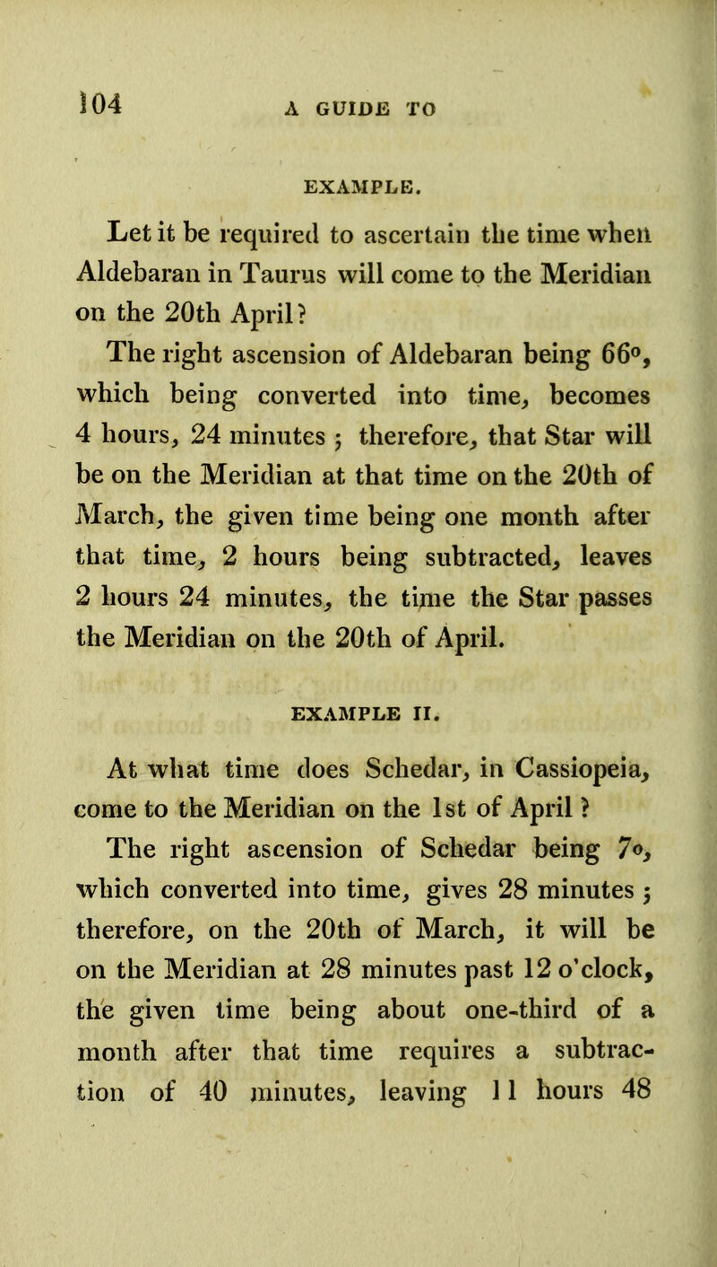 EXAMPLE. Let it be required to ascertain the time when Aldebaran in Taurus will come to the Meridian on the 20th April? The right ascension of Aldebaran being 66<*, which being converted into tinie^ becomes 4 hours, 24 minutes j therefore^ that Star will be on the Meridian at that time on the 20th of March, the given time being one month after that time^ 2 hours being subtracted, leaves 2 hours 24 minutes, the time the Star passes the Meridian on the 20th of April. EXAMPLE II. At what time does Schedar, in Cassiopeia, come to the Meridian on the 1 st of April ? The right ascension of Schedar being 7o, which converted into time, gives 28 minutes 5 therefore, on the 20th of March, it will be on the Meridian at 28 minutes past 12 o'clock, the given time being about one-third of a month after that time requires a subtrac- tion of 40 minutes^ leaving 11 hours 48