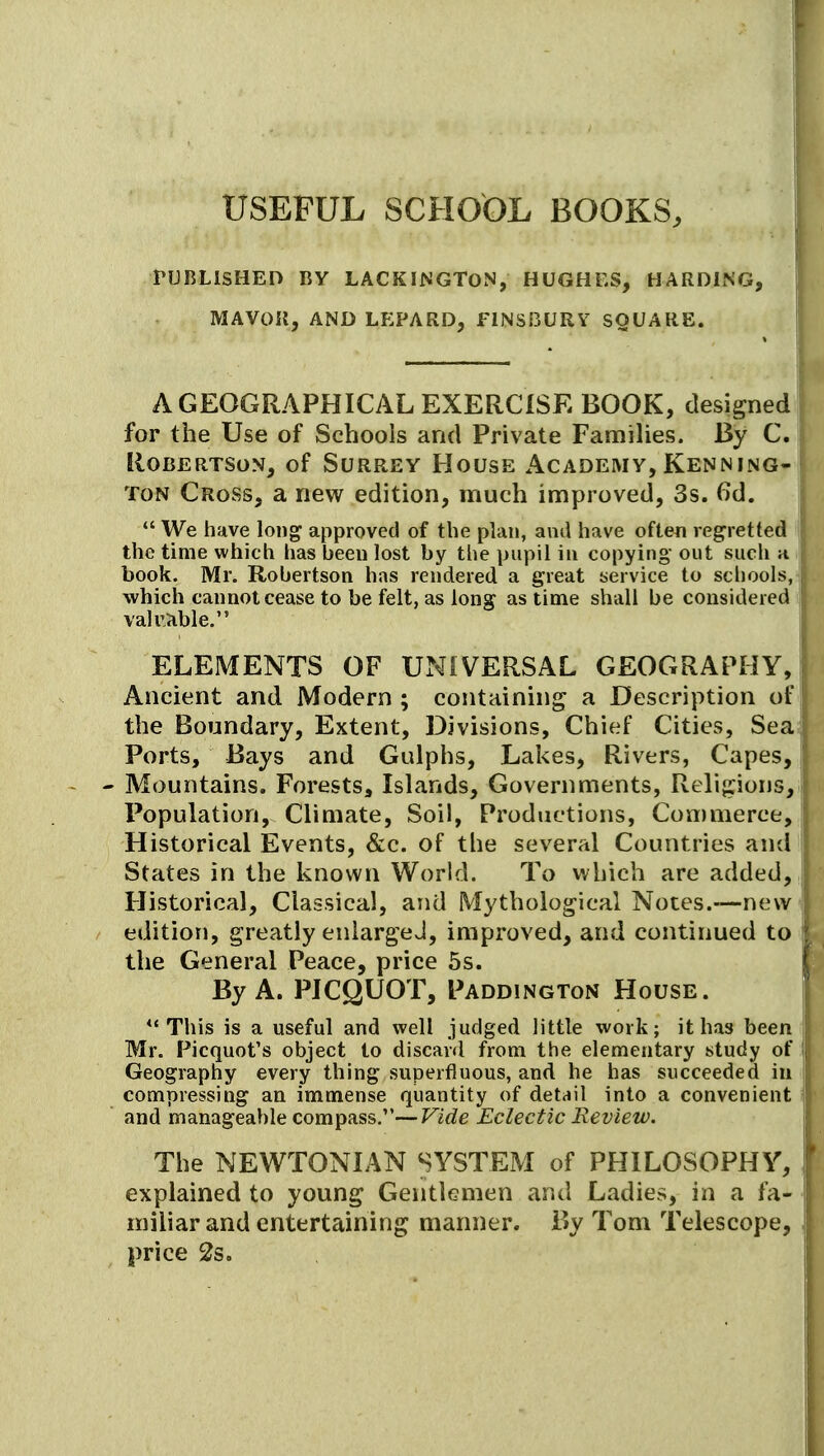 USEFUL SCHOt)L BOOKS, 1 rUBLlSHED BY LACKINGTON, HUGHES, HARDING, |! MAVOII, AND LEPARD, FlNSi3URY SQUARE. | A GEOGRAPHICAL EXERCISE BOOK, designed for the Use of Schools and Private FamiUes. By C. Robertson, of Surrey House Academy, Kenning- ToN Cross, a new edition, much improved, 3s. 6d.  We have long approved of the plan, and have often regretted I the time which has been lost by the pupil in copying' out such h j book. Mr. Robertson has rendered a great service to scliools, which cannot cease to be felt, as long as time shall be considered j valuiible. i ELEMENTS OF UNIVERSAL GEOGRAPHY, Ancient and Modern ; containing a Description of the Boundary, Extent, Divisions, Chief Cities, Sea Ports, Bays and Gulphs, Lakes, Rivers, Capes, Mountains. Forests, Islands, Governments, Religions, Population, Climate, Soil, Productions, Con)merce, Historical Events, &c. of the several Countries and States in the known World. To which are added. Historical, Classical, and Mythological Notes.—new edition, greatly eniargeJ, improved, and continued to the General Peace, price 5s. By A. PICQUOT, Paddington House. ** This is a useful and well judged little work; it has been Mr. Picquot's object to discard from the elementary study of Geography every thing superfluous, and he has succeeded in compressing an immense quantity of dettjil into a convenient and manageable compass.—Vide Eclectic Review. The NEWTONIAN SYSTEM of PHILOSOPHY, explained to young Gentlemen and Ladies, in a fa- miliar and entertaining manner. By Tom Telescope, price 2s.