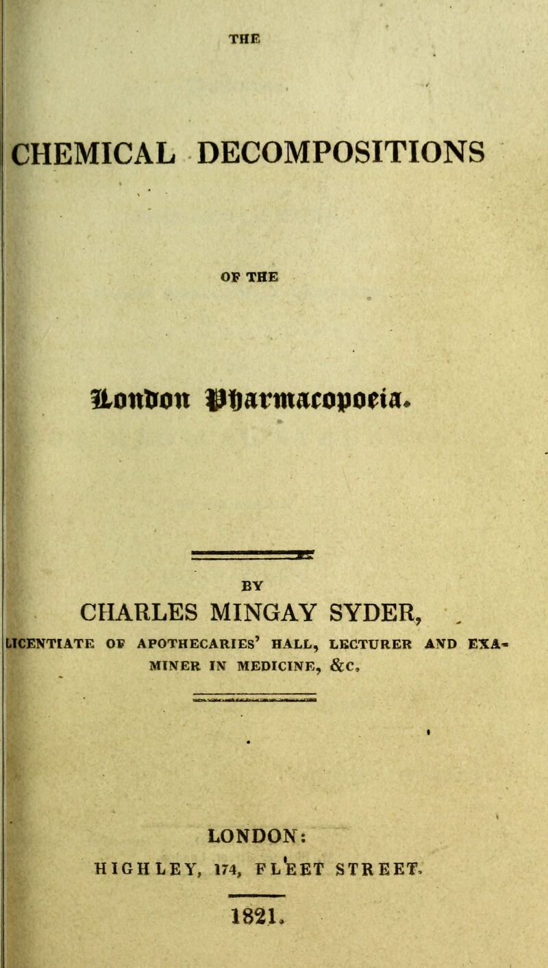 THE CHEMICAL DECOMPOSITIONS OP THE BY CHARLES MINGAY SYDER, LICENTIATE OP APOTHECARIES' HALL, LECTURER AND EXA MINER IN MEDICINE, &C. LONDON: HIGHLEY, 174, Fl'eET STREET, 182L