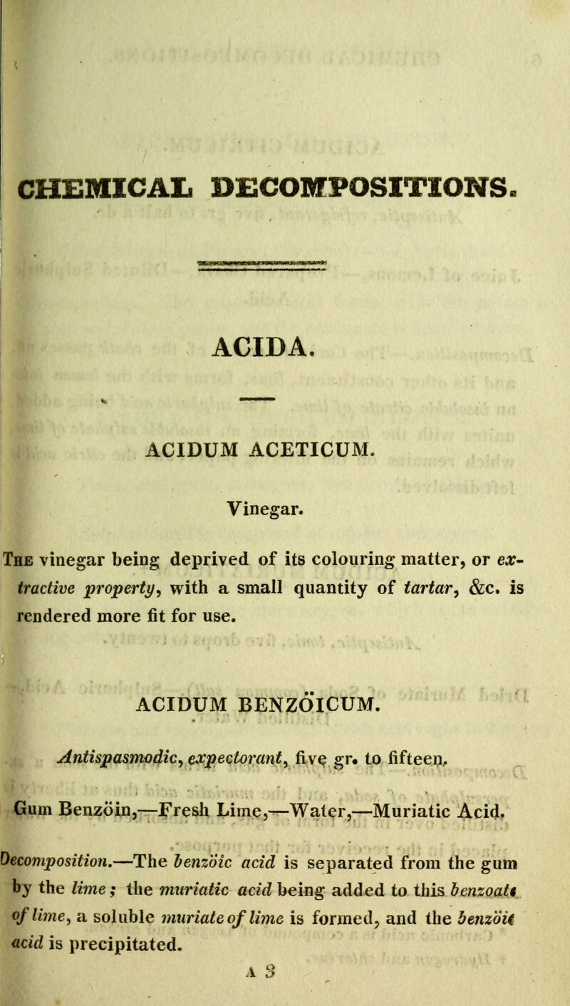 CHEMICAL DECOMPOSITIONS ACIDA, ACIDUM ACETICUM. Vinegar. The vinegar being deprived of its colouring matter, or ex- tractive property^ with a small quantity of tartar^ &c. is rendered more fit for use. ACIDUM BENZOICUM. Antispasmodic^ expectorant^ fiv^ gr« to fifteen.. Gum Benzoin,—Fresh Lime,—Water,—Muriatic Acid. Decomposition.—The benzoic acid is separated from the gum by the lime; the muriatic acid being added to this bensoati, of lime, a soluble muriate of lime is formed, and the benzoic acid is precipitated. A S