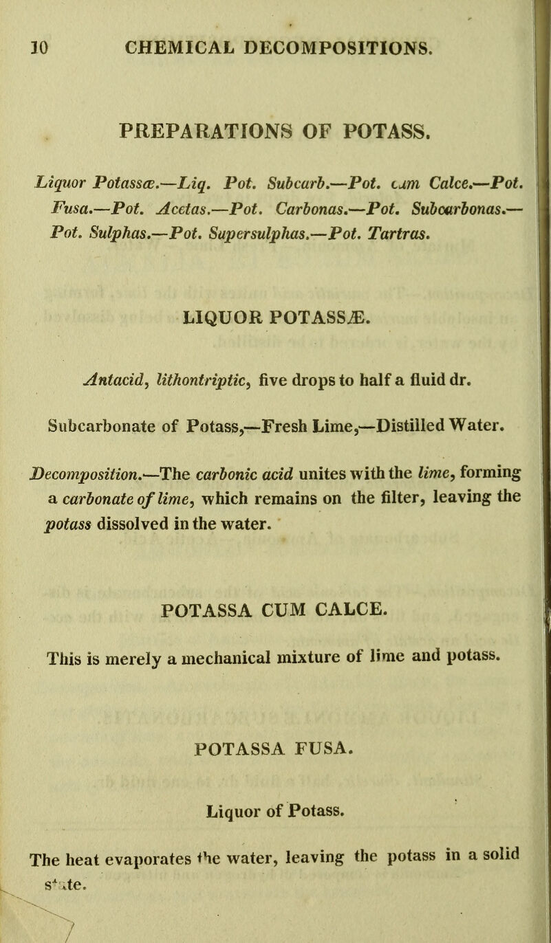 PREPARATIONS OF POTASS. Liquor Potassce.—Liq, Pot Subcurh.—Pot, turn Cake*—Pot. Fusa.—Pot. Acetas.—Pot. Carhonas,—Pot, Subcarhonas.— Pot. Sulphas,—Pot. Supersuljphas.—Pot. Tartras, LIQUOR POTASSyE. Antacid^ lithontriptiCy five drops to half a fluid dr. Siibcarbonate of Potass,—Fresh Lime,—Distilled Water. Decomposition.^Uhe carbonic acid unites with the lime, forming a carbonate of limey which remains on the filter, leaving the potass dissolved in the water. POTASSA CUM CALCE. This is merely a mechanical mixture of lime and potass. POTASSA FUSA. Liquor of Potass. The heat evaporates *he water, leaving the potass in a solid s^ite.