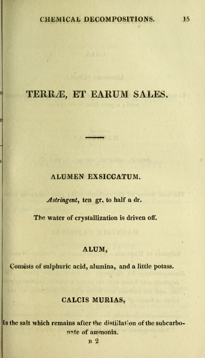 ET EARUM SALES. I ALUMEN EXSICCATUM, Astringent, ten gr. to half a dr* The water of crystallization is driven off. ALUM, Consists of sulphuric acid, alumina, and a little potass. CALCIS MURIASi Is the salt which remains after the distillat'on of the subcarbo- r^^ie of ammonia.