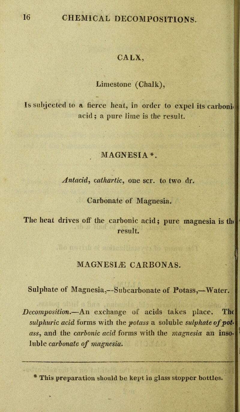 CALX, Limestone (Chalk), Is subjected to a fierce heat, in order to expel its carboni acid; a pure lime is the result, MAGNESIA*.' Antacid, cathartic, one scr. to two dr. Carbonate of Magnesia. The heat drives off the carbonic acid; pure magnesia is th( result. MAGNESIiE CARBONAS. Sulphate of Magnesia,-.~Subcarbonate of Potass,—Water. Decomposition.—An exchange of acids takes place. Th€ sulphuric acid forms with the potass a soluble sulphate of pot- ass, and the carbonic acid forms with the magnesia an inso- luble carbonate of magnesia. This preparation should be kept ia glass stopper bottles.