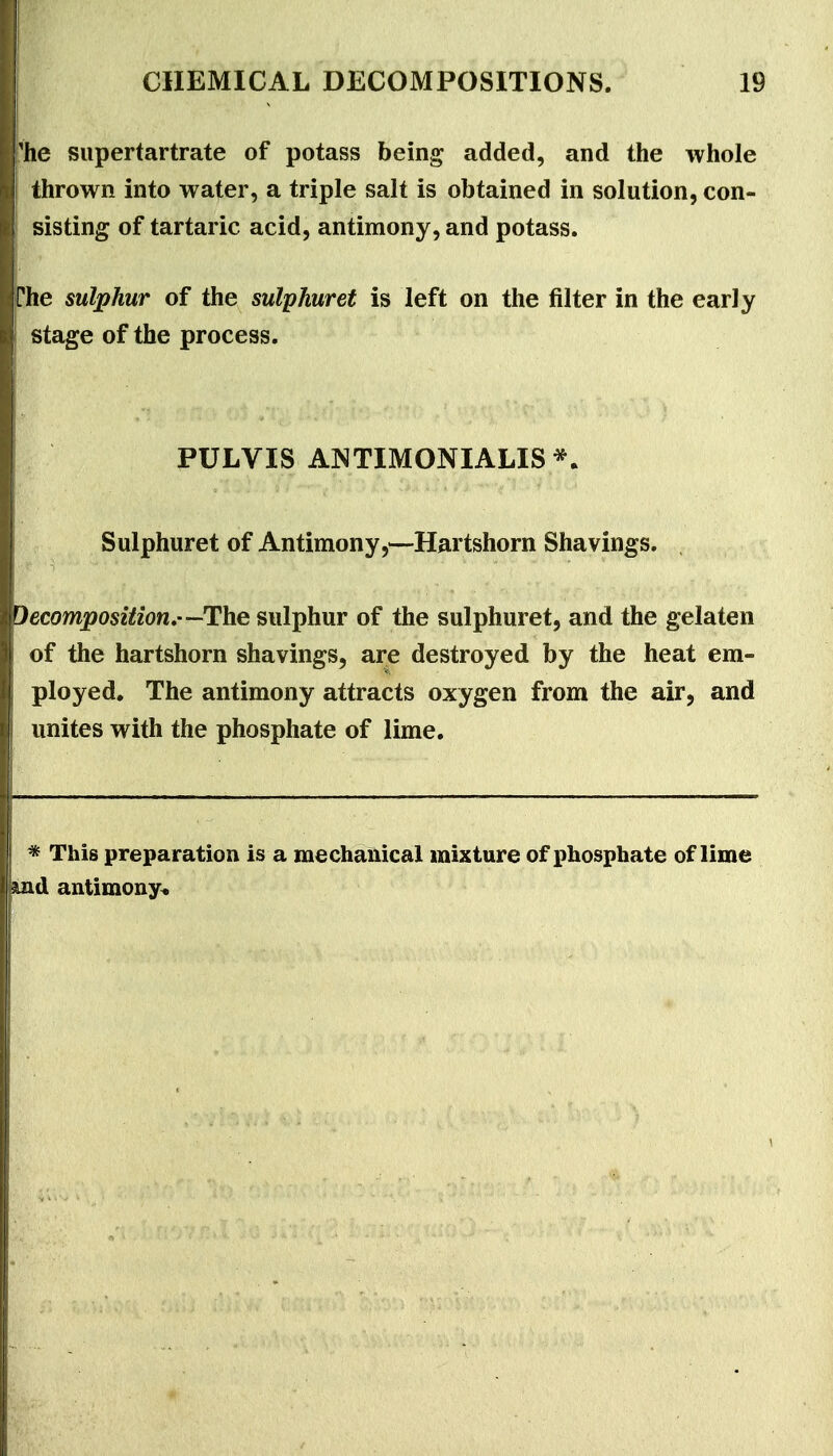 'he siipertartrate of potass being added, and the whole thrown into water, a triple salt is obtained in solution, con- sisting of tartaric acid, antimony, and potass. phe sulphur of the sulphuret is left on the filter in the early stage of the process. PULVIS ANTIMONIALIS*. Sulphuret of Antimony,—Hartshorn Shavings. decomposition,—The sulphur of the sulphuret, and the gelaten of the hartshorn shavings, are destroyed by the heat em- ployed. The antimony attracts oxygen from the air, and unites with the phosphate of lime. * This preparation is a mechanical mixture of phosphate of lime md antimony^