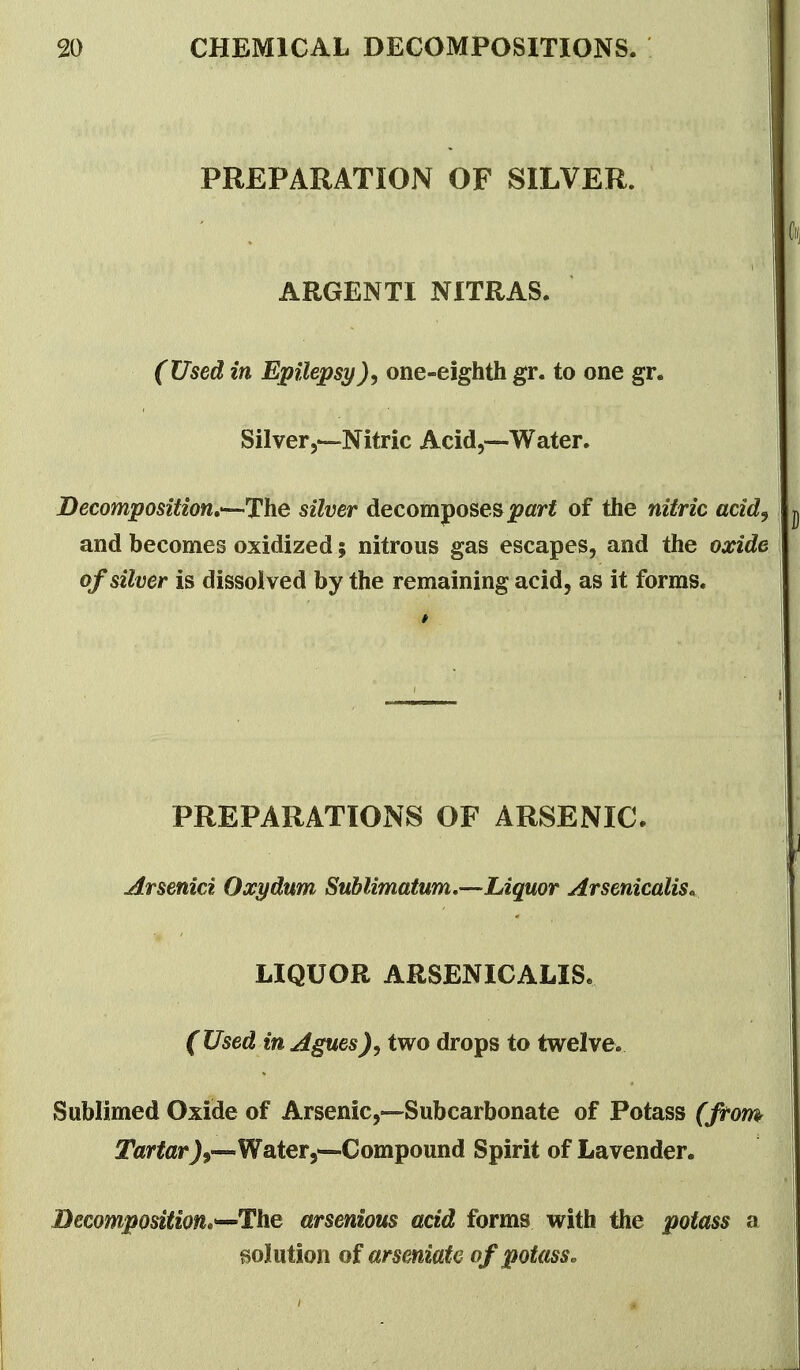 PREPARATION OF SILVER. ARGENTI NITRAS. (Used in Epilepsy), one-eighth gr. to one gr. Silverj—Nitric Acid,—Water. Decomposition,'—The silver decomposes jp«r< of the nitric acid^ and becomes oxidized; nitrous gas escapes, and the oxide of silver is dissolved by the remaining acid, as it forms. PREPARATIONS OF ARSENIC. Arsenici Oxydum Suhlimatum,—Liquor Arsenicalis^ LIQUOR ARSENICALIS. (Used in Aguestwo drops to twelve. Sublimed Oxide of Arsenic,—Subcarbonate of Potass (from Tartar J,—Water5^Compound Spirit of Lavender. Decomposition^^The arsenious acid forms with the potass a solution of arseniate of potass.