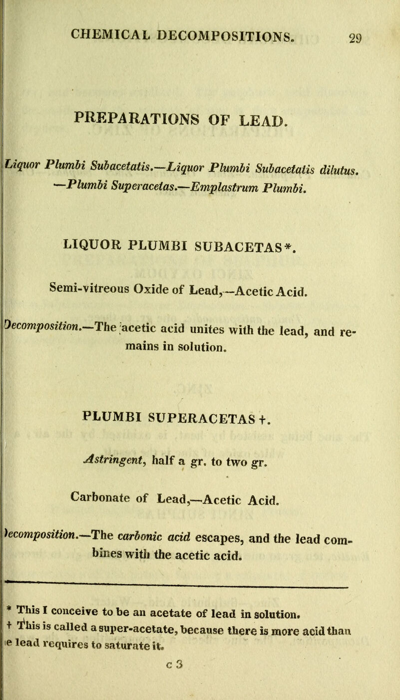 PREPARATIONS OF LEAD. Liquor Plumhi Subacetatis.—Liquor Plumbi Subacetaiis dilutus. —Plumbi Sujoeraceias.'—Emplastrum Plwnbi, LIQUOR PLUMBI SUBACETAS*. Semi-vitreous Oxide of Lead,~-Acetic Acid. Decomposition.-^T:\ie .acetic acid unites with the lead, and re- mains in solution. PLUMBI SUPERACETAS f. Astringent^ half a gr. to two gr. Carbonate of Lead,---Acetic Acid. )ecompos2«on.—The carbonic acid escapes, and the lead com- bines with the acetic acid. * This I conceive to be an acetate of lead in solution. + l^his is called a super-acetate, because there is more acid than le lead requires to saturate it.