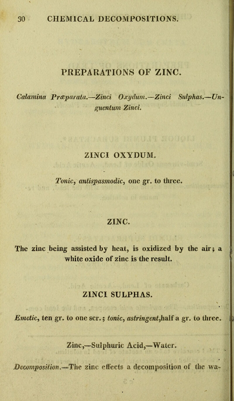 PREPARATIONS OF ZINC. Galamina Prceparata,—Zinci Ojcydum,—Zinci Sulphas,—Un- guentum Zinci. ZINCI OXYDUM. Tonic, antispasmodic, one gr. to three. ZINC. The zinc being assisted by heat, is oxidized by the air; a white oxide of zinc is the result. ZINCI SULPHAS. Emetic, ten gr. to one scr.; tonic, astringent,half a gr. to three. Zinc,—Sulphuric Acid,—Water. Decomposition,-^The zinc effects a decomposition of the wa-