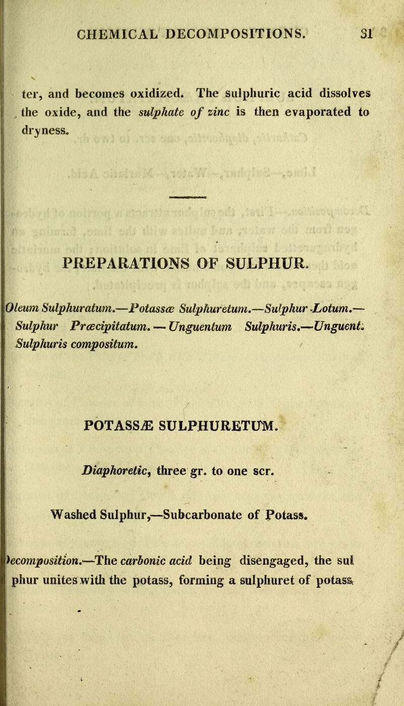 ter, and becomes oxidized. The sulphuric acid dissolves the oxide, and the sulphate of zinc is then evaporated to dryness* PREPARATIONS OF SULPHUR. Oleum Sulphuratwn,—Fotassce Sulphuretum.-—^Sulphur Latum,— Sulphur PrcBcipitatum, — Unguentum Sulphuris,—Unguents Sulphuris compositum, >. POTASSiE SULPHURETUM, Diaphoretic^ three gr. to one scr. Washed Sulphur,—Subcarbonate of Potass. )ecomposition»^-^\iQ carbonic acid being disengaged, the sut I phur unites with the potass, forming a sulphuret of potass^