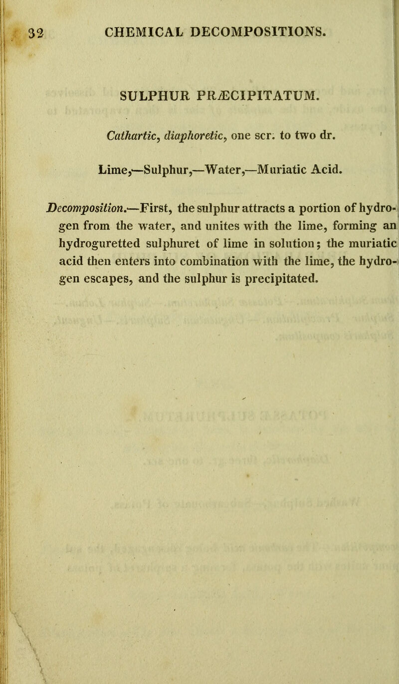 SULPHUR PRiECIPITATUM. Cathartic^ diaphoretic^ one scr. to two dr. Lime,'—Sulphur,—Water,—Muriatic Acid. Decomposition,-—First, the sulphur attracts a portion of hydro- j gen from the water, and unites with the lime, forming an hydroguretted sulphuret of lime in solution; the muriatici acid then enters into combination with the lime, the hydro^i gen escapes, and the sulphur is precipitated.