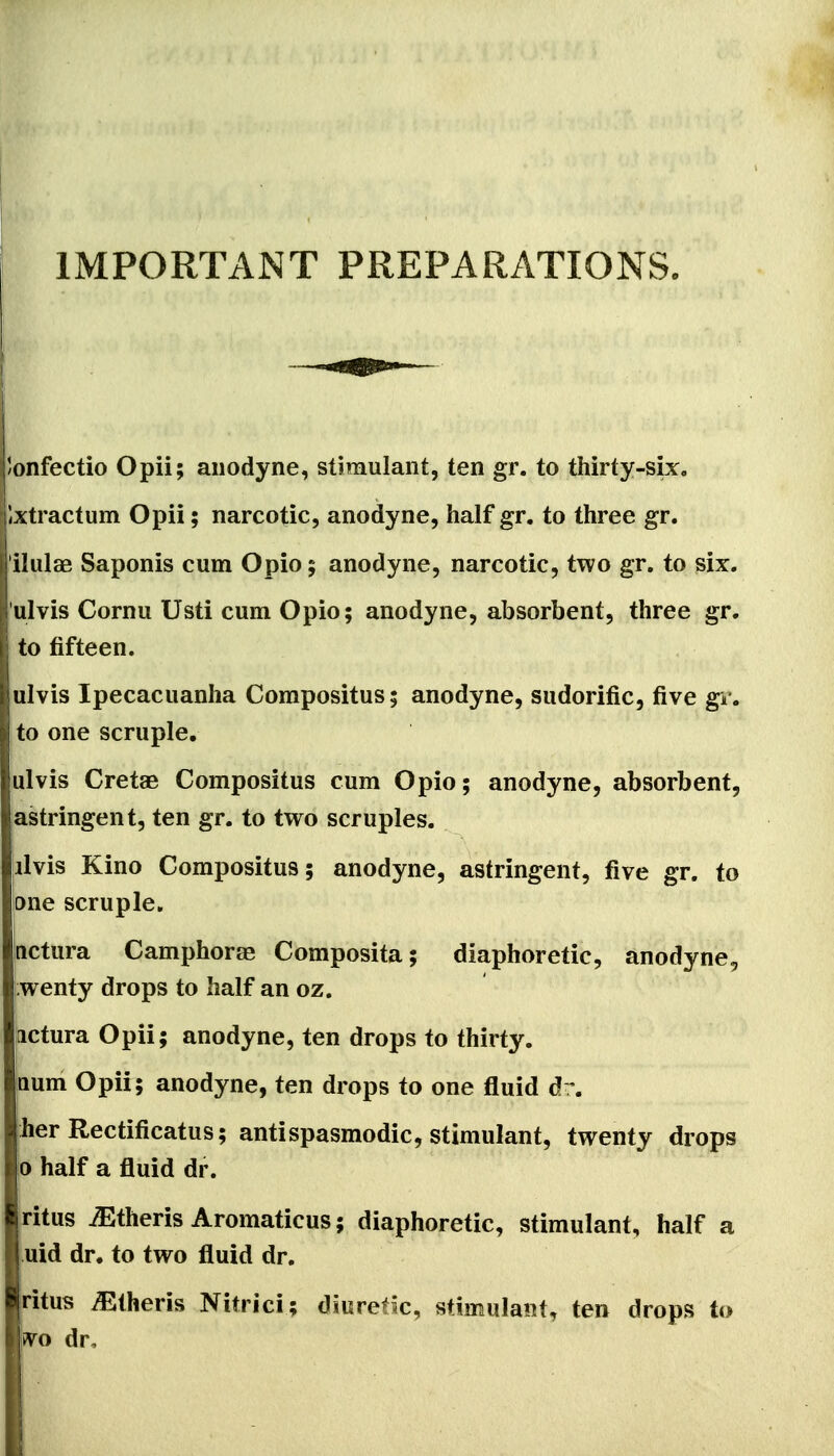 IMPORTANT PREPARATIONS. j'/onfectio Opii; anodyne, stiraulant, ten gr. to thirty-six. llxtractum Opii; narcotic, anodyne, half gr. to three gr. ilulae Saponis cum Opio; anodyne, narcotic, two gr. to six. ulvis Cornu Usti cum Opio; anodyne, absorbent, three gr. to fifteen. ulvis Ipecacuanha Corapositus; anodyne, sudorific, five gr. j to one scruple, ulvis Cretae Compositus cum Opio; anodyne, absorbent, astringent, ten gr. to two scruples. Iilvis Kino Compositus; anodyne, astringent, five gr. to one scruple. nctura Camphorse Composita; diaphoretic, anodyne, ;wenty drops to half an oz. actura Opii; anodyne, ten drops to thirty. Qum Opii; anodyne, ten drops to one fluid dr. her Rectificatus; antispasmodic, stimulant, twenty drops b half a fluid dr. ritus iEtheris Aromaticus; diaphoretic, stimulant, half a uid dr. to two fluid dr. ritus Athens Nitrici; diuretic, stimulant, ten drops to ivo dr.