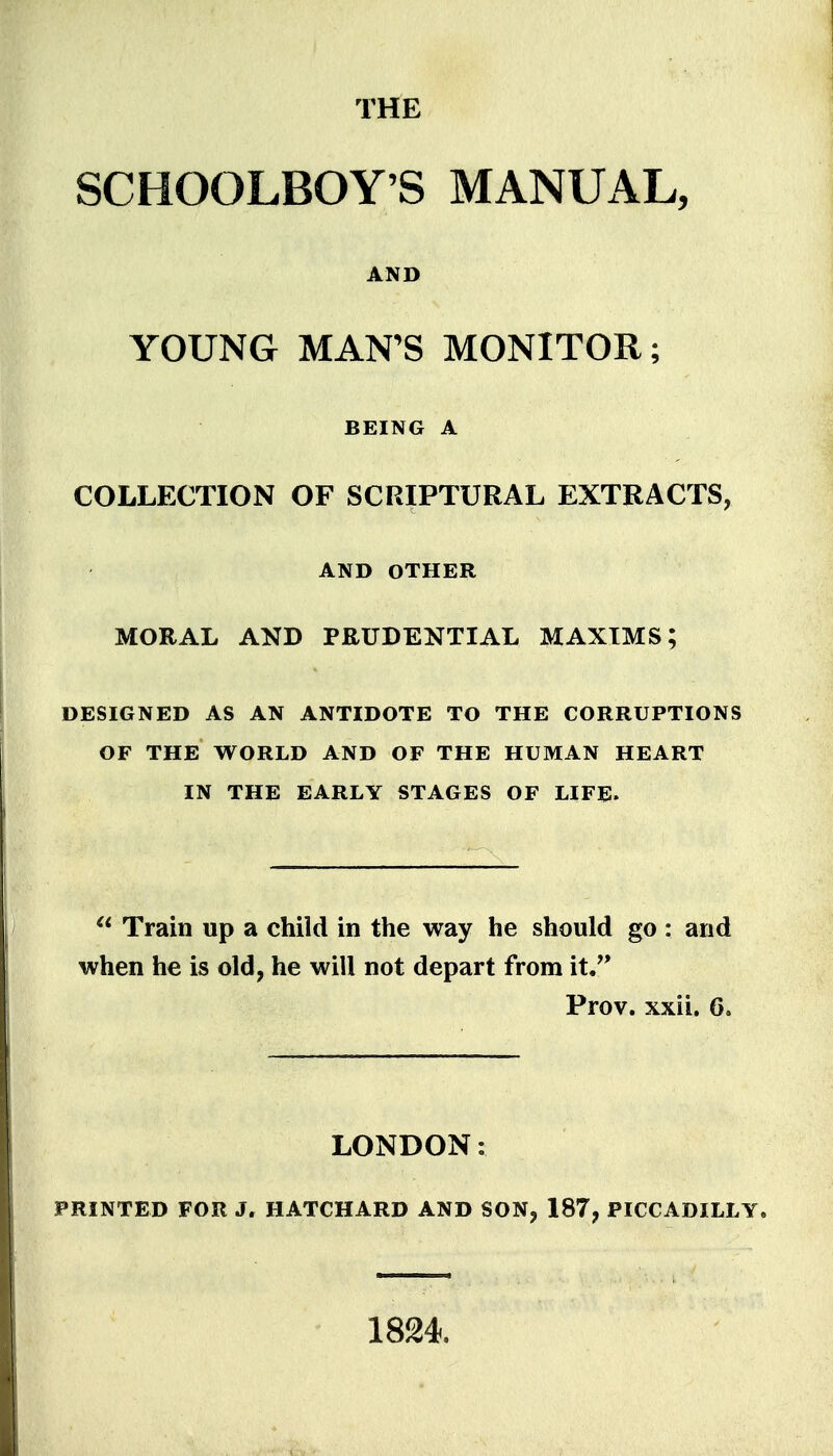 THE SCHOOLBOY'S MANUAL, AND YOUNG MAN'S MONITOR; BEING A COLLECTION OF SCRIPTURAL EXTRACTS, AND OTHER MORAL AND PRUDENTIAL MAXIMS; DESIGNED AS AN ANTIDOTE TO THE CORRUPTIONS OF THE WORLD AND OF THE HUMAN HEART IN THE EARLY STAGES OF LIFE.  Train up a child in the way he should go : and when he is old, he will not depart from it, Prov. xxii. 6, LONDON: PRINTED FOR J. HATCHARD AND SON, 187, PICCADILLY. 1824.