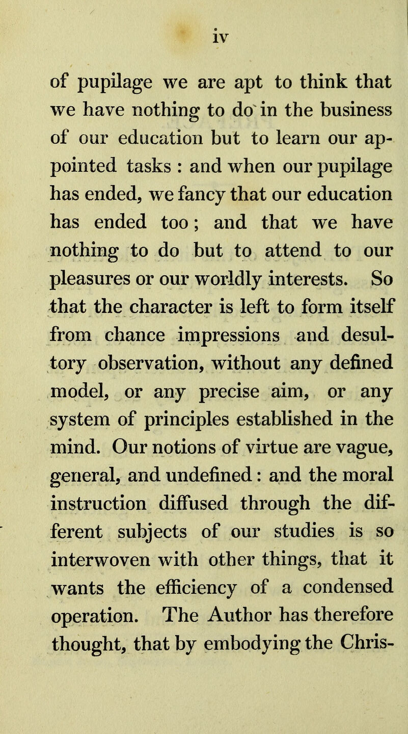 of pupilage we are apt to think that we have nothing to do in the business of our education but to learn our ap- pointed tasks : and when our pupilage has ended, we fancy that our education has ended too; and that we have nothing to do but to attend to our pleasures or our worldly interests. So that the character is left to form itself from chance inipressions and desul- tory observation, without any defined model, or any precise aim, or any system of principles established in the mind. Our notions of virtue are vague, general, and undefined: and the moral instruction diffused through the dif- ferent subjects of our studies is so interwoven with other things, that it wants the efficiency of a condensed operation. The Author has therefore thought, that by embodying the Chris-