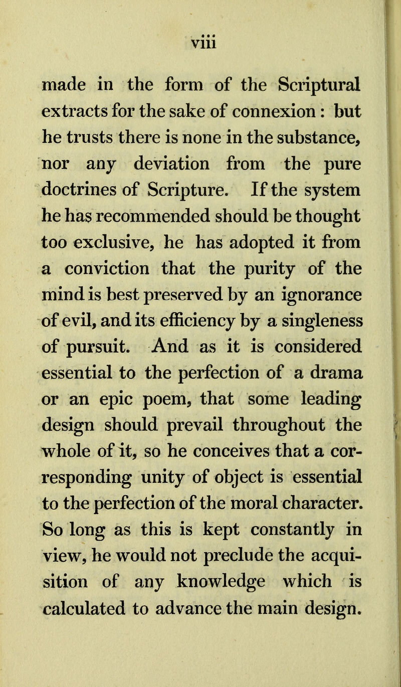 VIU made in the form of the Scriptural extracts for the sake of connexion: but he trusts there is none in the substance, nor any deviation from the pure doctrines of Scripture. If the system he has recommended should be thought too exclusive, he has adopted it from a conviction that the purity of the mind is best preserved by an ignorance of evil, and its efficiency by a singleness of pursuit. And as it is considered essential to the perfection of a drama or an epic poem, that some leading design shbuld prevail throughout the whole of it, so he conceives that a cor- responding unity of object is essential to the perfection of the moral character. So long as this is kept constantly in vievr, he would not preclude the acqui- sition of any knowledge which is calculated to advance the main design.