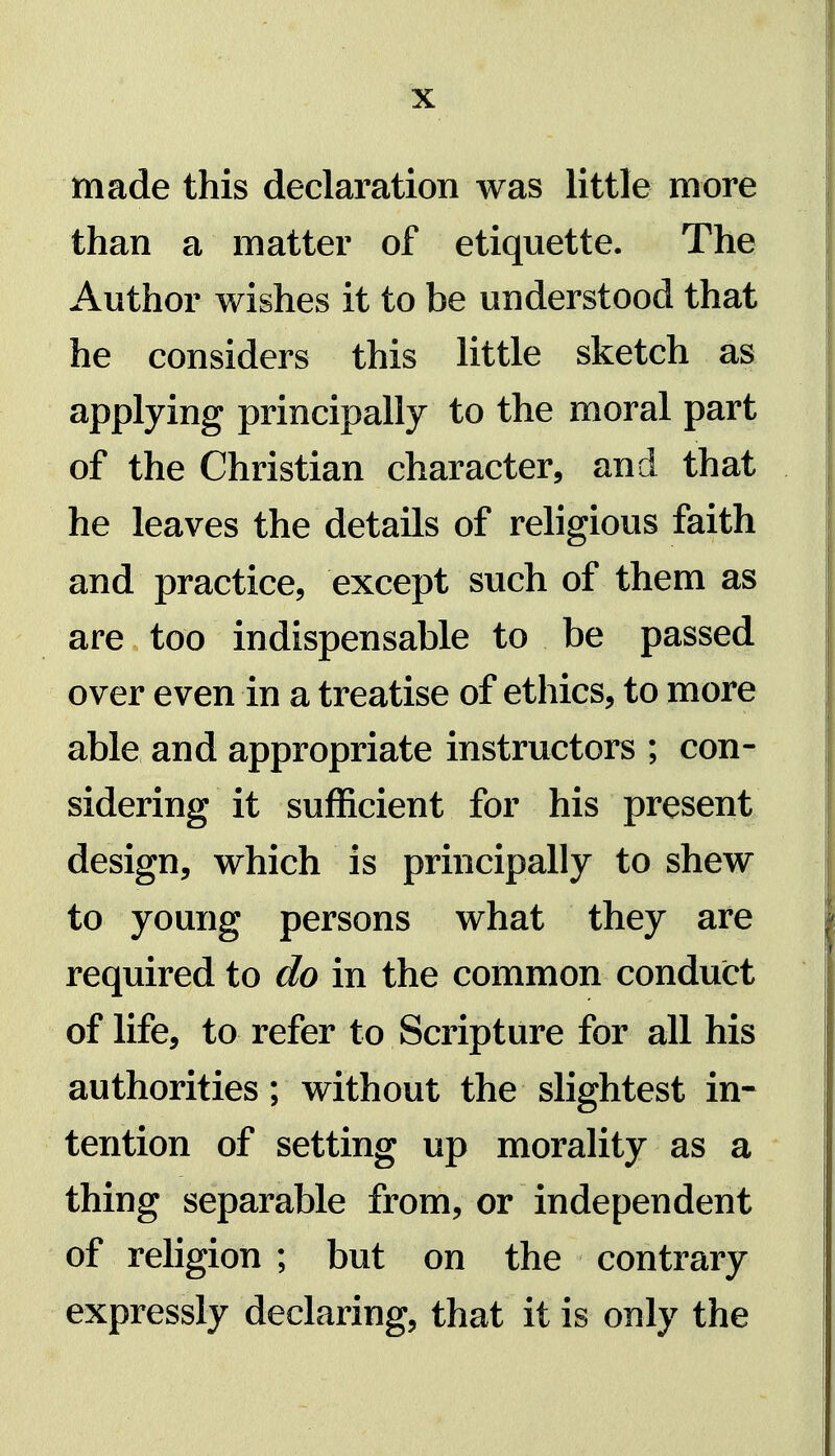 made this declaration was little more than a matter of etiquette. The Author wishes it to be understood that he considers this little sketch as applying principally to the moral part of the Christian character, and that he leaves the details of religious faith and practice, except such of them as are too indispensable to be passed over even in a treatise of ethics, to more able and appropriate instructors ; con- sidering it sufficient for his present design, which is principally to shew to young persons what they are required to do in the common conduct of life, to refer to Scripture for all his authorities ; without the slightest in- tention of setting up morality as a thing separable from, or independent of religion ; but on the contrary expressly declaring, that it is only the