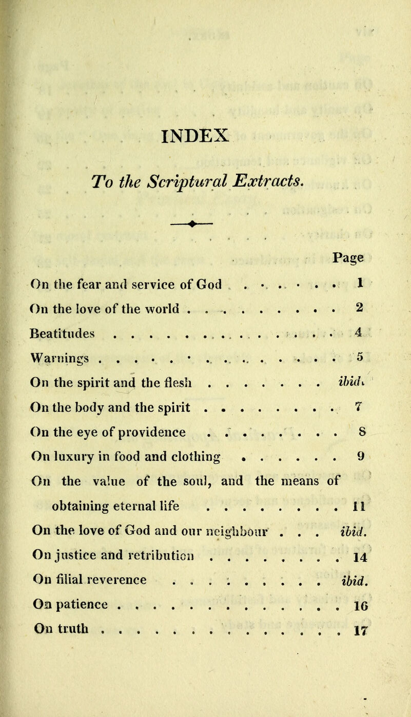 INDEX To the Scriptural Extracts* Page On the fear and service of God . . • 1 On the love of the world . 2 Beatitudes . ^ . . • 4 Warnings . . . 5 On the spirit and the flesh ihidv On the body and the spirit . T On the eye of providence . . • . . . . . 8 On luxury in food and clothing 9 On the value of the soul, and the means of obtaining eternal life 11 On the love of God and our neighbour . . . ibid. On justice and retribution ........ 14 On filial reverence ......... ibid, Ob patience . , . . . 16 On truth 17