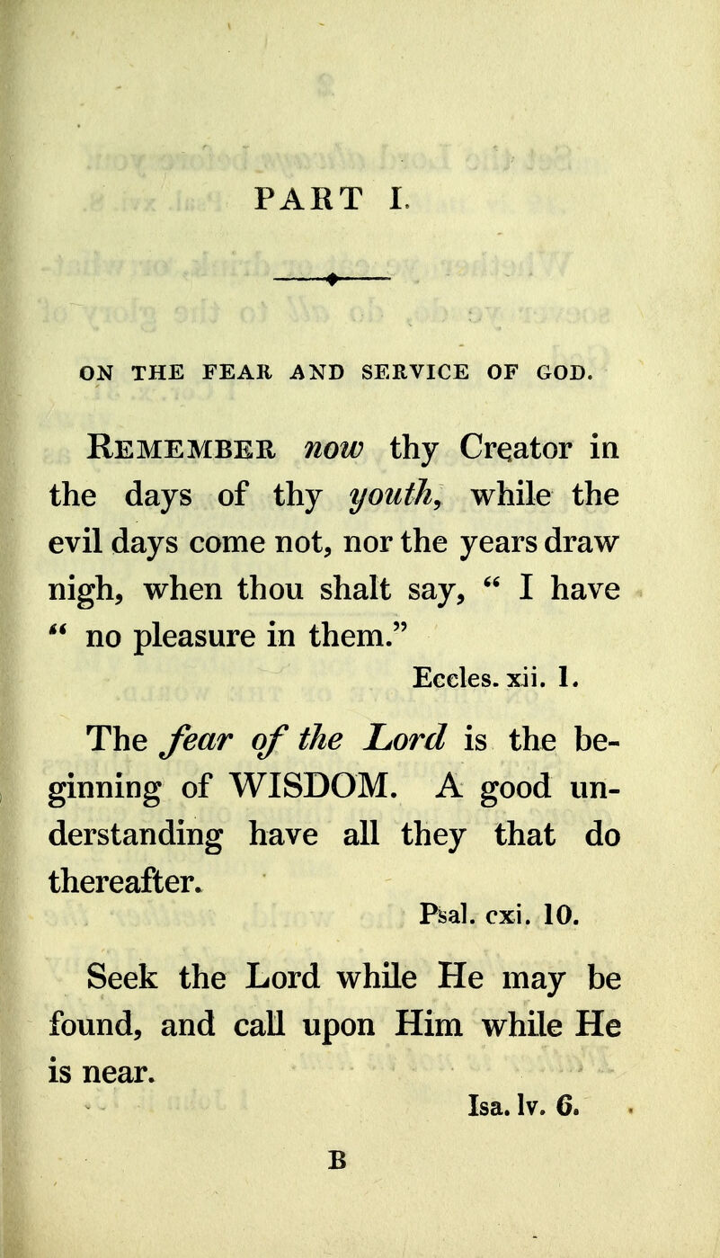 »■ , ON THE FEAR AND SERVICE OF GOD. Remember now thy Creator in the days of thy youths while the evil days come not, nor the years draw nigh, when thou shalt say,  I have  no pleasure in them. Eccles. xii. 1. The fear of the Lord is the be- ginning of WISDOM. A good un- derstanding have all they that do thereafter. Psal. cxi. 10. Seek the Lord while He may be found, and call upon Him while He is near. Isa. Iv. 6. B