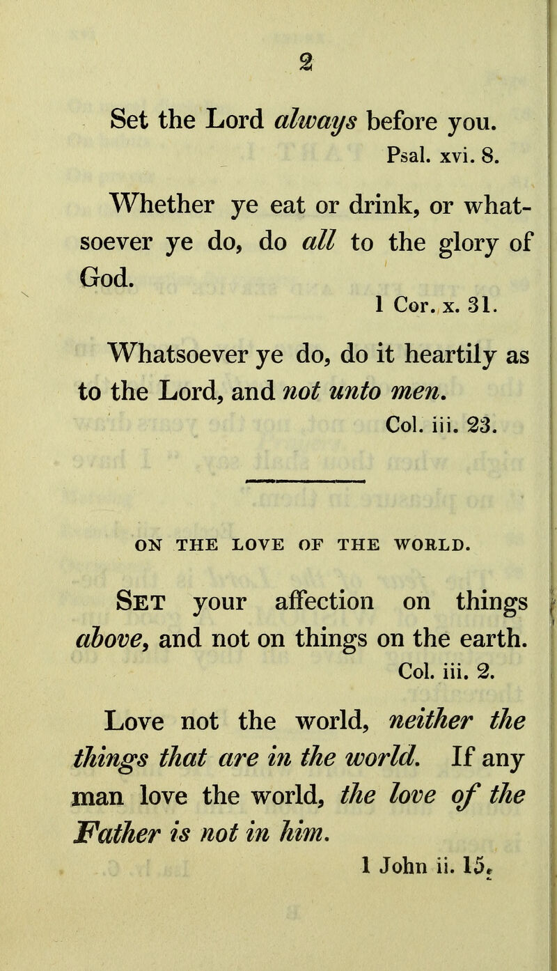 Set the Lord always before you. Psal. xvi. 8. Whether ye eat or drink, or what- soever ye do, do all to the glory of God. 1 Cor. X. 31. Whatsoever ye do, do it heartily as to the Lord, and not unto men. Col. iii. 23. ON THE LOVE OF THE WORLD. Set your affection on things ahovey and not on things on the earth. Col. iii. 2. Love not the vi^orld, neither the things that are in the world. If any man love the world, the love of the Father is not in him. 1 John ii. 15r 4U