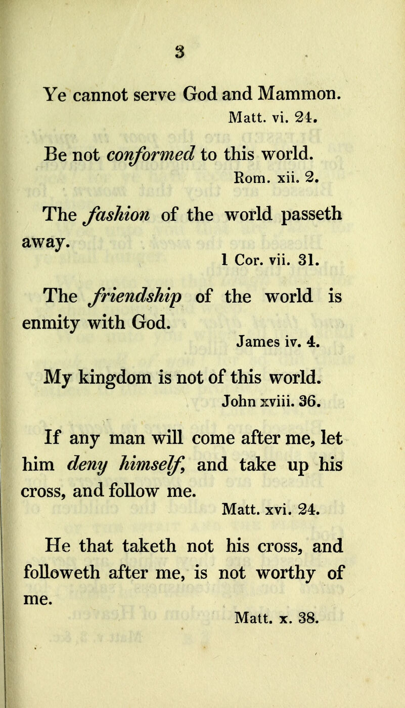 Ye cannot serve God and Mammon. Matt. vi. 24. Be not conformed to this world. Rom. xii. 2. The fashion of the world passeth away. 1 Cor. vii. 31. The friendship of the world is enmity with God. James iv. 4. My kingdom is not of this world. John xviii. 36. If any man will come after me, let him deny himself^ and take up his cross, and follow me. Matt. xvi. 24. He that taketh not his cross, and foUoweth after me, is not worthy of me. Matt. X. 38.